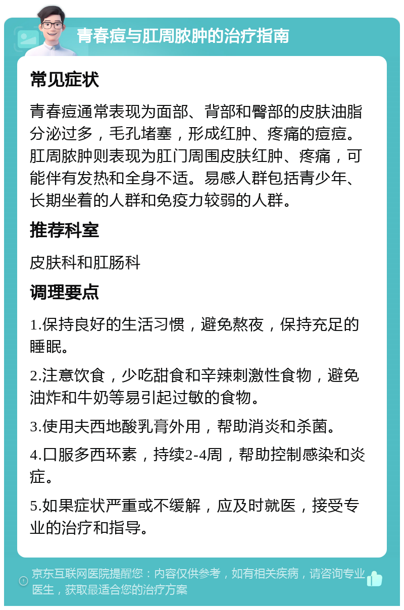 青春痘与肛周脓肿的治疗指南 常见症状 青春痘通常表现为面部、背部和臀部的皮肤油脂分泌过多，毛孔堵塞，形成红肿、疼痛的痘痘。肛周脓肿则表现为肛门周围皮肤红肿、疼痛，可能伴有发热和全身不适。易感人群包括青少年、长期坐着的人群和免疫力较弱的人群。 推荐科室 皮肤科和肛肠科 调理要点 1.保持良好的生活习惯，避免熬夜，保持充足的睡眠。 2.注意饮食，少吃甜食和辛辣刺激性食物，避免油炸和牛奶等易引起过敏的食物。 3.使用夫西地酸乳膏外用，帮助消炎和杀菌。 4.口服多西环素，持续2-4周，帮助控制感染和炎症。 5.如果症状严重或不缓解，应及时就医，接受专业的治疗和指导。