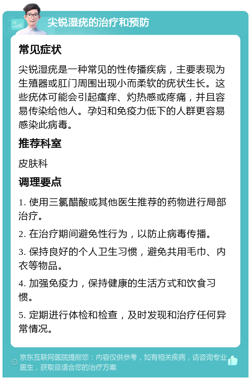 尖锐湿疣的治疗和预防 常见症状 尖锐湿疣是一种常见的性传播疾病，主要表现为生殖器或肛门周围出现小而柔软的疣状生长。这些疣体可能会引起瘙痒、灼热感或疼痛，并且容易传染给他人。孕妇和免疫力低下的人群更容易感染此病毒。 推荐科室 皮肤科 调理要点 1. 使用三氯醋酸或其他医生推荐的药物进行局部治疗。 2. 在治疗期间避免性行为，以防止病毒传播。 3. 保持良好的个人卫生习惯，避免共用毛巾、内衣等物品。 4. 加强免疫力，保持健康的生活方式和饮食习惯。 5. 定期进行体检和检查，及时发现和治疗任何异常情况。