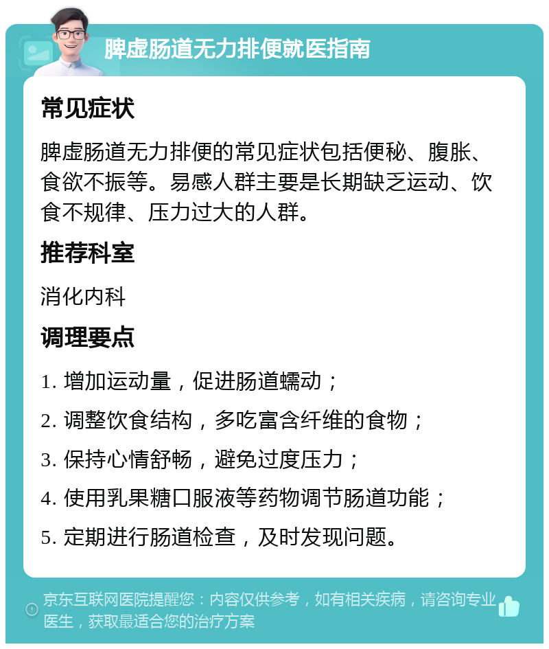 脾虚肠道无力排便就医指南 常见症状 脾虚肠道无力排便的常见症状包括便秘、腹胀、食欲不振等。易感人群主要是长期缺乏运动、饮食不规律、压力过大的人群。 推荐科室 消化内科 调理要点 1. 增加运动量，促进肠道蠕动； 2. 调整饮食结构，多吃富含纤维的食物； 3. 保持心情舒畅，避免过度压力； 4. 使用乳果糖口服液等药物调节肠道功能； 5. 定期进行肠道检查，及时发现问题。