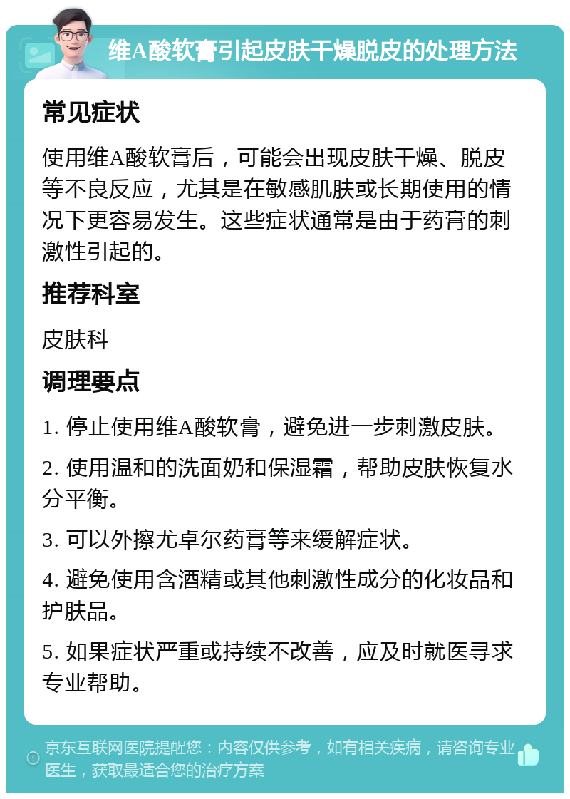 维A酸软膏引起皮肤干燥脱皮的处理方法 常见症状 使用维A酸软膏后，可能会出现皮肤干燥、脱皮等不良反应，尤其是在敏感肌肤或长期使用的情况下更容易发生。这些症状通常是由于药膏的刺激性引起的。 推荐科室 皮肤科 调理要点 1. 停止使用维A酸软膏，避免进一步刺激皮肤。 2. 使用温和的洗面奶和保湿霜，帮助皮肤恢复水分平衡。 3. 可以外擦尤卓尔药膏等来缓解症状。 4. 避免使用含酒精或其他刺激性成分的化妆品和护肤品。 5. 如果症状严重或持续不改善，应及时就医寻求专业帮助。