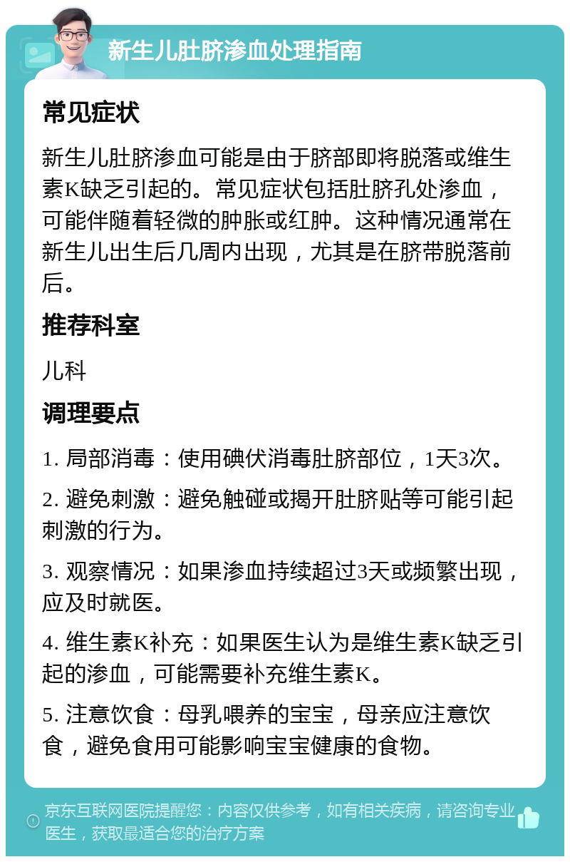 新生儿肚脐渗血处理指南 常见症状 新生儿肚脐渗血可能是由于脐部即将脱落或维生素K缺乏引起的。常见症状包括肚脐孔处渗血，可能伴随着轻微的肿胀或红肿。这种情况通常在新生儿出生后几周内出现，尤其是在脐带脱落前后。 推荐科室 儿科 调理要点 1. 局部消毒：使用碘伏消毒肚脐部位，1天3次。 2. 避免刺激：避免触碰或揭开肚脐贴等可能引起刺激的行为。 3. 观察情况：如果渗血持续超过3天或频繁出现，应及时就医。 4. 维生素K补充：如果医生认为是维生素K缺乏引起的渗血，可能需要补充维生素K。 5. 注意饮食：母乳喂养的宝宝，母亲应注意饮食，避免食用可能影响宝宝健康的食物。