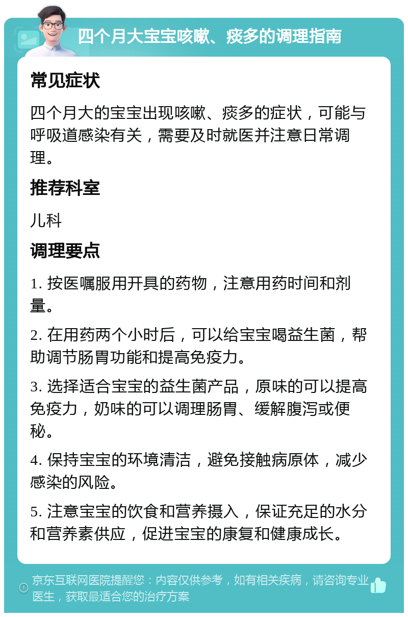 四个月大宝宝咳嗽、痰多的调理指南 常见症状 四个月大的宝宝出现咳嗽、痰多的症状，可能与呼吸道感染有关，需要及时就医并注意日常调理。 推荐科室 儿科 调理要点 1. 按医嘱服用开具的药物，注意用药时间和剂量。 2. 在用药两个小时后，可以给宝宝喝益生菌，帮助调节肠胃功能和提高免疫力。 3. 选择适合宝宝的益生菌产品，原味的可以提高免疫力，奶味的可以调理肠胃、缓解腹泻或便秘。 4. 保持宝宝的环境清洁，避免接触病原体，减少感染的风险。 5. 注意宝宝的饮食和营养摄入，保证充足的水分和营养素供应，促进宝宝的康复和健康成长。