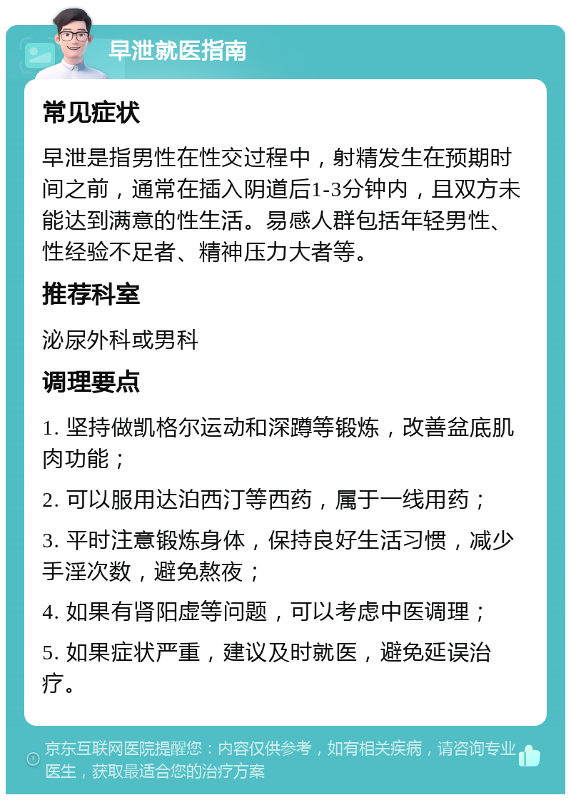 早泄就医指南 常见症状 早泄是指男性在性交过程中，射精发生在预期时间之前，通常在插入阴道后1-3分钟内，且双方未能达到满意的性生活。易感人群包括年轻男性、性经验不足者、精神压力大者等。 推荐科室 泌尿外科或男科 调理要点 1. 坚持做凯格尔运动和深蹲等锻炼，改善盆底肌肉功能； 2. 可以服用达泊西汀等西药，属于一线用药； 3. 平时注意锻炼身体，保持良好生活习惯，减少手淫次数，避免熬夜； 4. 如果有肾阳虚等问题，可以考虑中医调理； 5. 如果症状严重，建议及时就医，避免延误治疗。