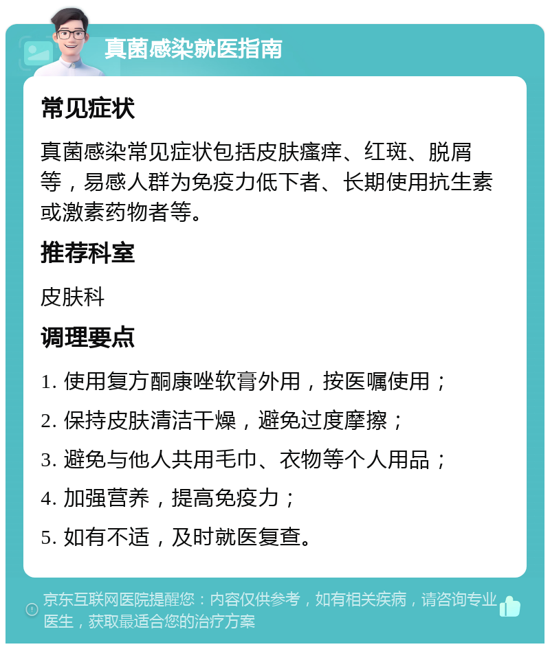 真菌感染就医指南 常见症状 真菌感染常见症状包括皮肤瘙痒、红斑、脱屑等，易感人群为免疫力低下者、长期使用抗生素或激素药物者等。 推荐科室 皮肤科 调理要点 1. 使用复方酮康唑软膏外用，按医嘱使用； 2. 保持皮肤清洁干燥，避免过度摩擦； 3. 避免与他人共用毛巾、衣物等个人用品； 4. 加强营养，提高免疫力； 5. 如有不适，及时就医复查。