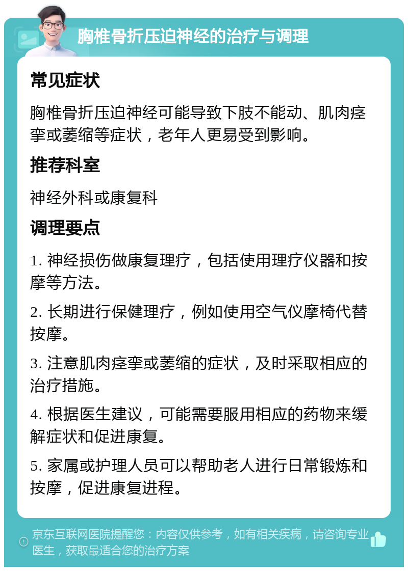 胸椎骨折压迫神经的治疗与调理 常见症状 胸椎骨折压迫神经可能导致下肢不能动、肌肉痉挛或萎缩等症状，老年人更易受到影响。 推荐科室 神经外科或康复科 调理要点 1. 神经损伤做康复理疗，包括使用理疗仪器和按摩等方法。 2. 长期进行保健理疗，例如使用空气仪摩椅代替按摩。 3. 注意肌肉痉挛或萎缩的症状，及时采取相应的治疗措施。 4. 根据医生建议，可能需要服用相应的药物来缓解症状和促进康复。 5. 家属或护理人员可以帮助老人进行日常锻炼和按摩，促进康复进程。