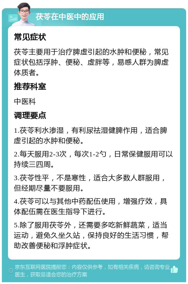 茯苓在中医中的应用 常见症状 茯苓主要用于治疗脾虚引起的水肿和便秘，常见症状包括浮肿、便秘、虚胖等，易感人群为脾虚体质者。 推荐科室 中医科 调理要点 1.茯苓利水渗湿，有利尿祛湿健脾作用，适合脾虚引起的水肿和便秘。 2.每天服用2-3次，每次1-2勺，日常保健服用可以持续三四周。 3.茯苓性平，不是寒性，适合大多数人群服用，但经期尽量不要服用。 4.茯苓可以与其他中药配伍使用，增强疗效，具体配伍需在医生指导下进行。 5.除了服用茯苓外，还需要多吃新鲜蔬菜，适当运动，避免久坐久站，保持良好的生活习惯，帮助改善便秘和浮肿症状。