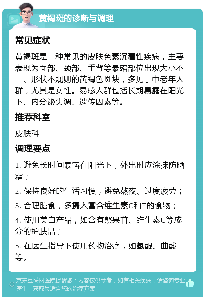 黄褐斑的诊断与调理 常见症状 黄褐斑是一种常见的皮肤色素沉着性疾病，主要表现为面部、颈部、手背等暴露部位出现大小不一、形状不规则的黄褐色斑块，多见于中老年人群，尤其是女性。易感人群包括长期暴露在阳光下、内分泌失调、遗传因素等。 推荐科室 皮肤科 调理要点 1. 避免长时间暴露在阳光下，外出时应涂抹防晒霜； 2. 保持良好的生活习惯，避免熬夜、过度疲劳； 3. 合理膳食，多摄入富含维生素C和E的食物； 4. 使用美白产品，如含有熊果苷、维生素C等成分的护肤品； 5. 在医生指导下使用药物治疗，如氢醌、曲酸等。