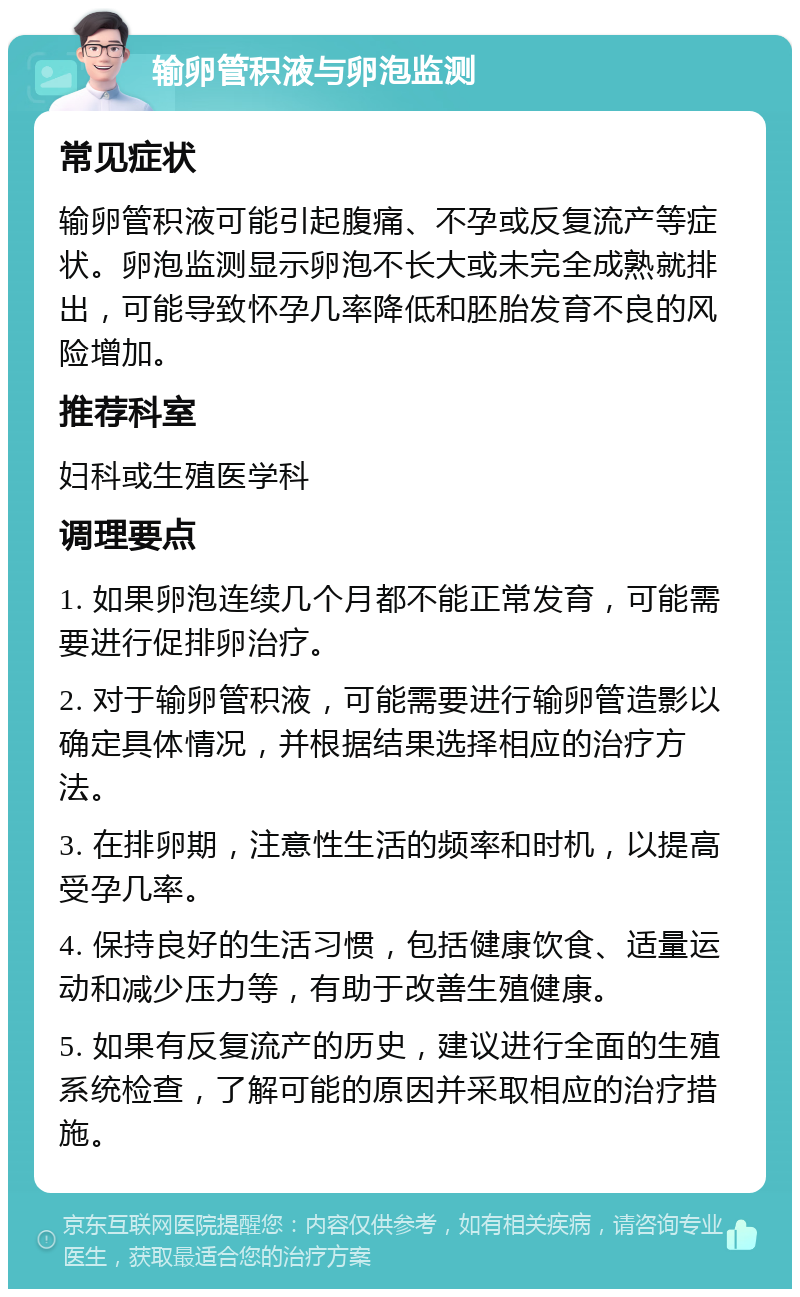 输卵管积液与卵泡监测 常见症状 输卵管积液可能引起腹痛、不孕或反复流产等症状。卵泡监测显示卵泡不长大或未完全成熟就排出，可能导致怀孕几率降低和胚胎发育不良的风险增加。 推荐科室 妇科或生殖医学科 调理要点 1. 如果卵泡连续几个月都不能正常发育，可能需要进行促排卵治疗。 2. 对于输卵管积液，可能需要进行输卵管造影以确定具体情况，并根据结果选择相应的治疗方法。 3. 在排卵期，注意性生活的频率和时机，以提高受孕几率。 4. 保持良好的生活习惯，包括健康饮食、适量运动和减少压力等，有助于改善生殖健康。 5. 如果有反复流产的历史，建议进行全面的生殖系统检查，了解可能的原因并采取相应的治疗措施。