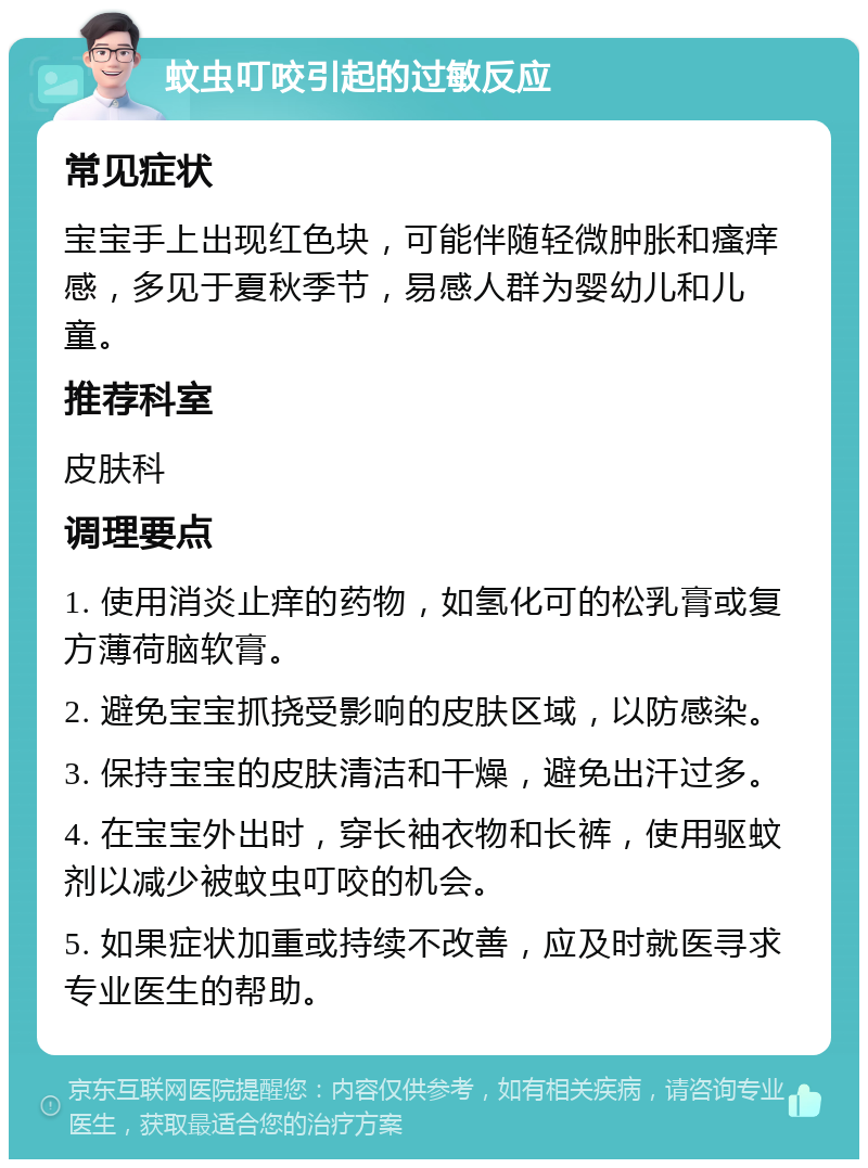 蚊虫叮咬引起的过敏反应 常见症状 宝宝手上出现红色块，可能伴随轻微肿胀和瘙痒感，多见于夏秋季节，易感人群为婴幼儿和儿童。 推荐科室 皮肤科 调理要点 1. 使用消炎止痒的药物，如氢化可的松乳膏或复方薄荷脑软膏。 2. 避免宝宝抓挠受影响的皮肤区域，以防感染。 3. 保持宝宝的皮肤清洁和干燥，避免出汗过多。 4. 在宝宝外出时，穿长袖衣物和长裤，使用驱蚊剂以减少被蚊虫叮咬的机会。 5. 如果症状加重或持续不改善，应及时就医寻求专业医生的帮助。