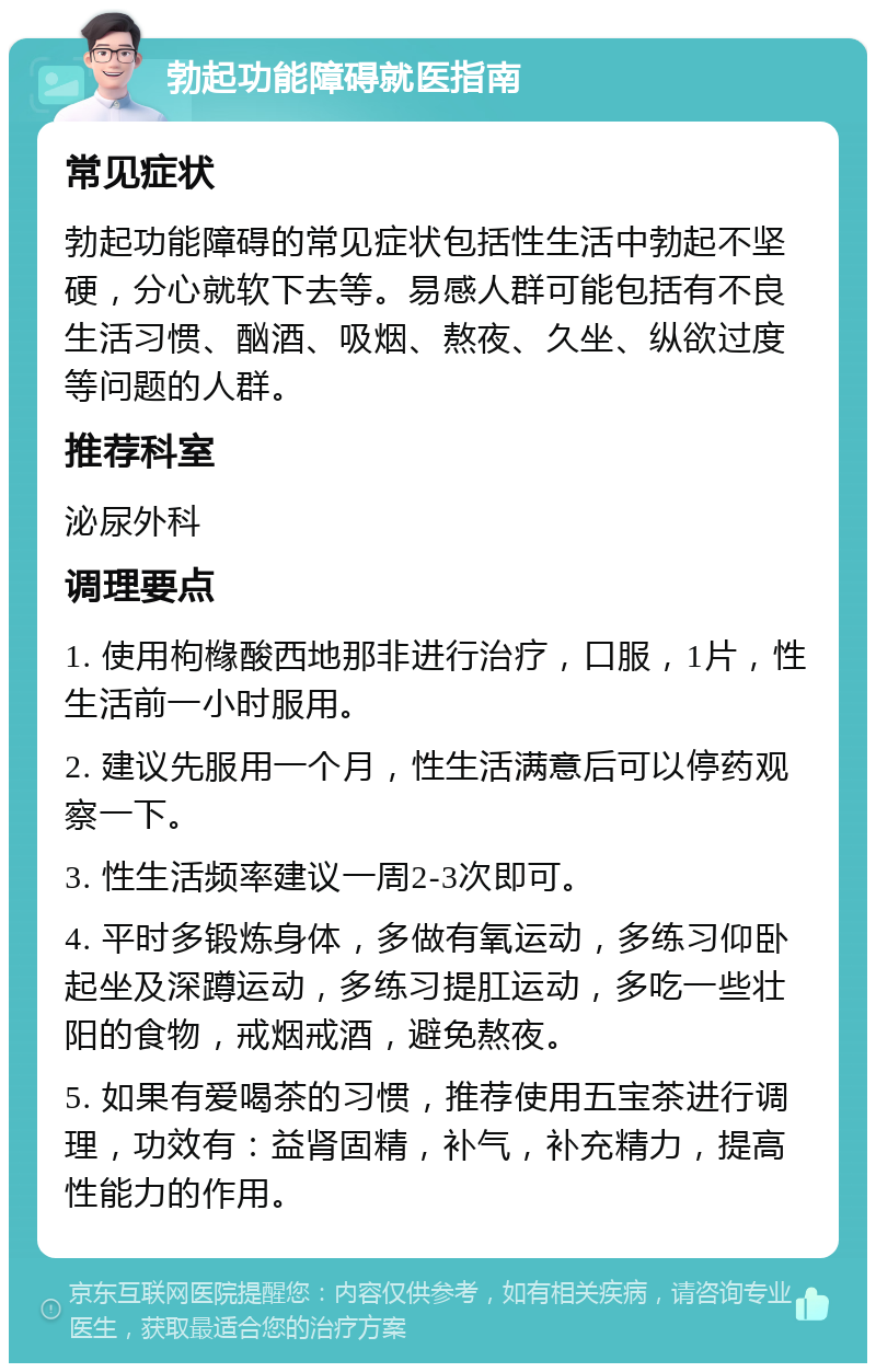 勃起功能障碍就医指南 常见症状 勃起功能障碍的常见症状包括性生活中勃起不坚硬，分心就软下去等。易感人群可能包括有不良生活习惯、酗酒、吸烟、熬夜、久坐、纵欲过度等问题的人群。 推荐科室 泌尿外科 调理要点 1. 使用枸橼酸西地那非进行治疗，口服，1片，性生活前一小时服用。 2. 建议先服用一个月，性生活满意后可以停药观察一下。 3. 性生活频率建议一周2-3次即可。 4. 平时多锻炼身体，多做有氧运动，多练习仰卧起坐及深蹲运动，多练习提肛运动，多吃一些壮阳的食物，戒烟戒酒，避免熬夜。 5. 如果有爱喝茶的习惯，推荐使用五宝茶进行调理，功效有：益肾固精，补气，补充精力，提高性能力的作用。