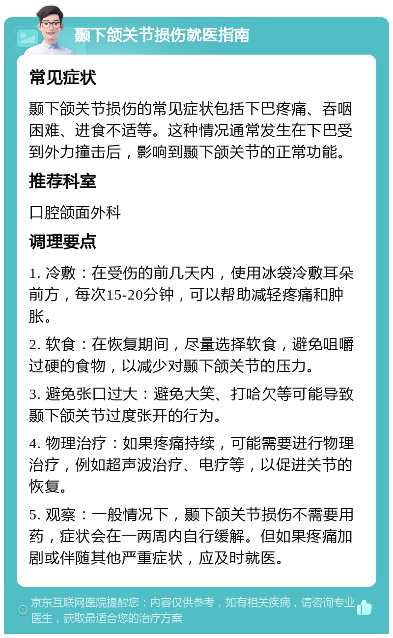 颞下颌关节损伤就医指南 常见症状 颞下颌关节损伤的常见症状包括下巴疼痛、吞咽困难、进食不适等。这种情况通常发生在下巴受到外力撞击后，影响到颞下颌关节的正常功能。 推荐科室 口腔颌面外科 调理要点 1. 冷敷：在受伤的前几天内，使用冰袋冷敷耳朵前方，每次15-20分钟，可以帮助减轻疼痛和肿胀。 2. 软食：在恢复期间，尽量选择软食，避免咀嚼过硬的食物，以减少对颞下颌关节的压力。 3. 避免张口过大：避免大笑、打哈欠等可能导致颞下颌关节过度张开的行为。 4. 物理治疗：如果疼痛持续，可能需要进行物理治疗，例如超声波治疗、电疗等，以促进关节的恢复。 5. 观察：一般情况下，颞下颌关节损伤不需要用药，症状会在一两周内自行缓解。但如果疼痛加剧或伴随其他严重症状，应及时就医。