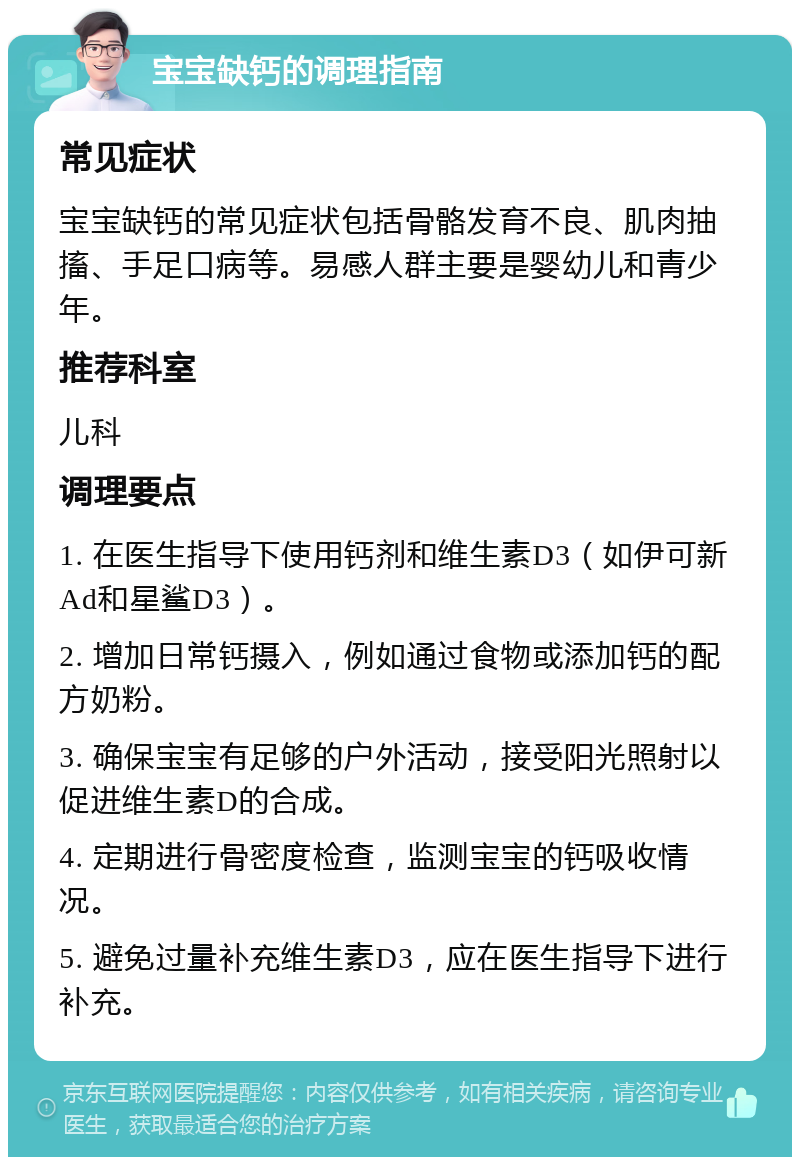 宝宝缺钙的调理指南 常见症状 宝宝缺钙的常见症状包括骨骼发育不良、肌肉抽搐、手足口病等。易感人群主要是婴幼儿和青少年。 推荐科室 儿科 调理要点 1. 在医生指导下使用钙剂和维生素D3（如伊可新Ad和星鲨D3）。 2. 增加日常钙摄入，例如通过食物或添加钙的配方奶粉。 3. 确保宝宝有足够的户外活动，接受阳光照射以促进维生素D的合成。 4. 定期进行骨密度检查，监测宝宝的钙吸收情况。 5. 避免过量补充维生素D3，应在医生指导下进行补充。