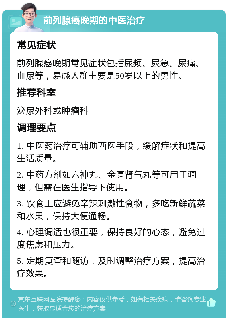 前列腺癌晚期的中医治疗 常见症状 前列腺癌晚期常见症状包括尿频、尿急、尿痛、血尿等，易感人群主要是50岁以上的男性。 推荐科室 泌尿外科或肿瘤科 调理要点 1. 中医药治疗可辅助西医手段，缓解症状和提高生活质量。 2. 中药方剂如六神丸、金匮肾气丸等可用于调理，但需在医生指导下使用。 3. 饮食上应避免辛辣刺激性食物，多吃新鲜蔬菜和水果，保持大便通畅。 4. 心理调适也很重要，保持良好的心态，避免过度焦虑和压力。 5. 定期复查和随访，及时调整治疗方案，提高治疗效果。