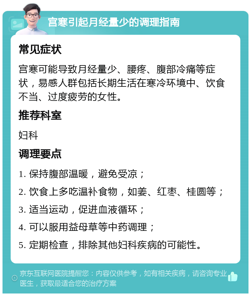 宫寒引起月经量少的调理指南 常见症状 宫寒可能导致月经量少、腰疼、腹部冷痛等症状，易感人群包括长期生活在寒冷环境中、饮食不当、过度疲劳的女性。 推荐科室 妇科 调理要点 1. 保持腹部温暖，避免受凉； 2. 饮食上多吃温补食物，如姜、红枣、桂圆等； 3. 适当运动，促进血液循环； 4. 可以服用益母草等中药调理； 5. 定期检查，排除其他妇科疾病的可能性。