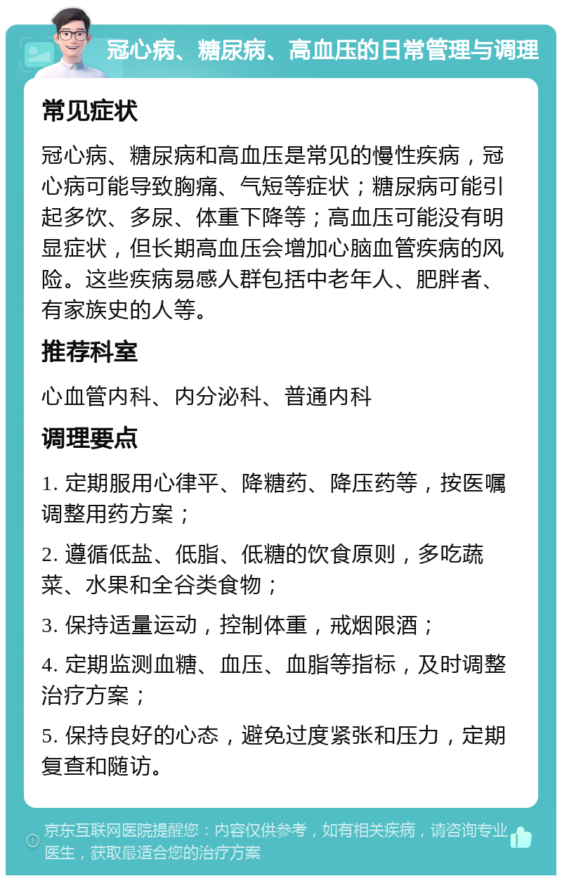 冠心病、糖尿病、高血压的日常管理与调理 常见症状 冠心病、糖尿病和高血压是常见的慢性疾病，冠心病可能导致胸痛、气短等症状；糖尿病可能引起多饮、多尿、体重下降等；高血压可能没有明显症状，但长期高血压会增加心脑血管疾病的风险。这些疾病易感人群包括中老年人、肥胖者、有家族史的人等。 推荐科室 心血管内科、内分泌科、普通内科 调理要点 1. 定期服用心律平、降糖药、降压药等，按医嘱调整用药方案； 2. 遵循低盐、低脂、低糖的饮食原则，多吃蔬菜、水果和全谷类食物； 3. 保持适量运动，控制体重，戒烟限酒； 4. 定期监测血糖、血压、血脂等指标，及时调整治疗方案； 5. 保持良好的心态，避免过度紧张和压力，定期复查和随访。