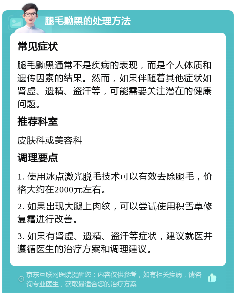 腿毛黝黑的处理方法 常见症状 腿毛黝黑通常不是疾病的表现，而是个人体质和遗传因素的结果。然而，如果伴随着其他症状如肾虚、遗精、盗汗等，可能需要关注潜在的健康问题。 推荐科室 皮肤科或美容科 调理要点 1. 使用冰点激光脱毛技术可以有效去除腿毛，价格大约在2000元左右。 2. 如果出现大腿上肉纹，可以尝试使用积雪草修复霜进行改善。 3. 如果有肾虚、遗精、盗汗等症状，建议就医并遵循医生的治疗方案和调理建议。