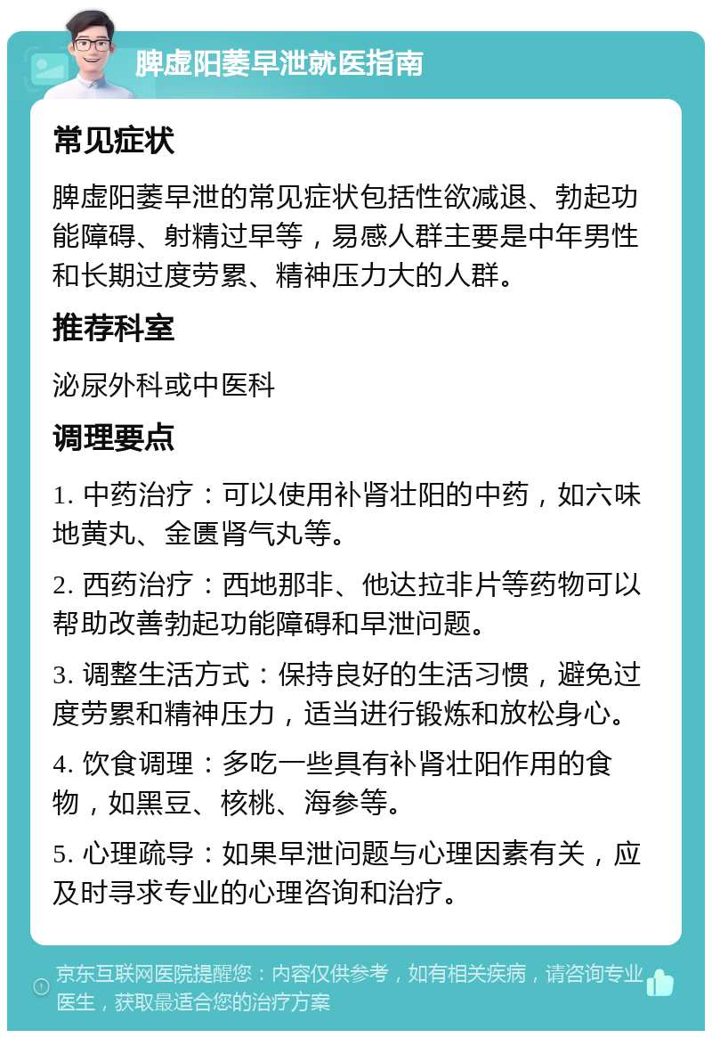 脾虚阳萎早泄就医指南 常见症状 脾虚阳萎早泄的常见症状包括性欲减退、勃起功能障碍、射精过早等，易感人群主要是中年男性和长期过度劳累、精神压力大的人群。 推荐科室 泌尿外科或中医科 调理要点 1. 中药治疗：可以使用补肾壮阳的中药，如六味地黄丸、金匮肾气丸等。 2. 西药治疗：西地那非、他达拉非片等药物可以帮助改善勃起功能障碍和早泄问题。 3. 调整生活方式：保持良好的生活习惯，避免过度劳累和精神压力，适当进行锻炼和放松身心。 4. 饮食调理：多吃一些具有补肾壮阳作用的食物，如黑豆、核桃、海参等。 5. 心理疏导：如果早泄问题与心理因素有关，应及时寻求专业的心理咨询和治疗。