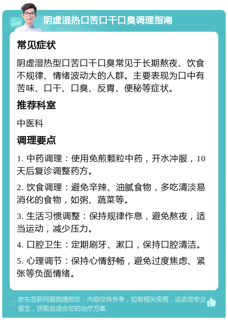 阴虚湿热口苦口干口臭调理指南 常见症状 阴虚湿热型口苦口干口臭常见于长期熬夜、饮食不规律、情绪波动大的人群。主要表现为口中有苦味、口干、口臭、反胃、便秘等症状。 推荐科室 中医科 调理要点 1. 中药调理：使用免煎颗粒中药，开水冲服，10天后复诊调整药方。 2. 饮食调理：避免辛辣、油腻食物，多吃清淡易消化的食物，如粥、蔬菜等。 3. 生活习惯调整：保持规律作息，避免熬夜，适当运动，减少压力。 4. 口腔卫生：定期刷牙、漱口，保持口腔清洁。 5. 心理调节：保持心情舒畅，避免过度焦虑、紧张等负面情绪。