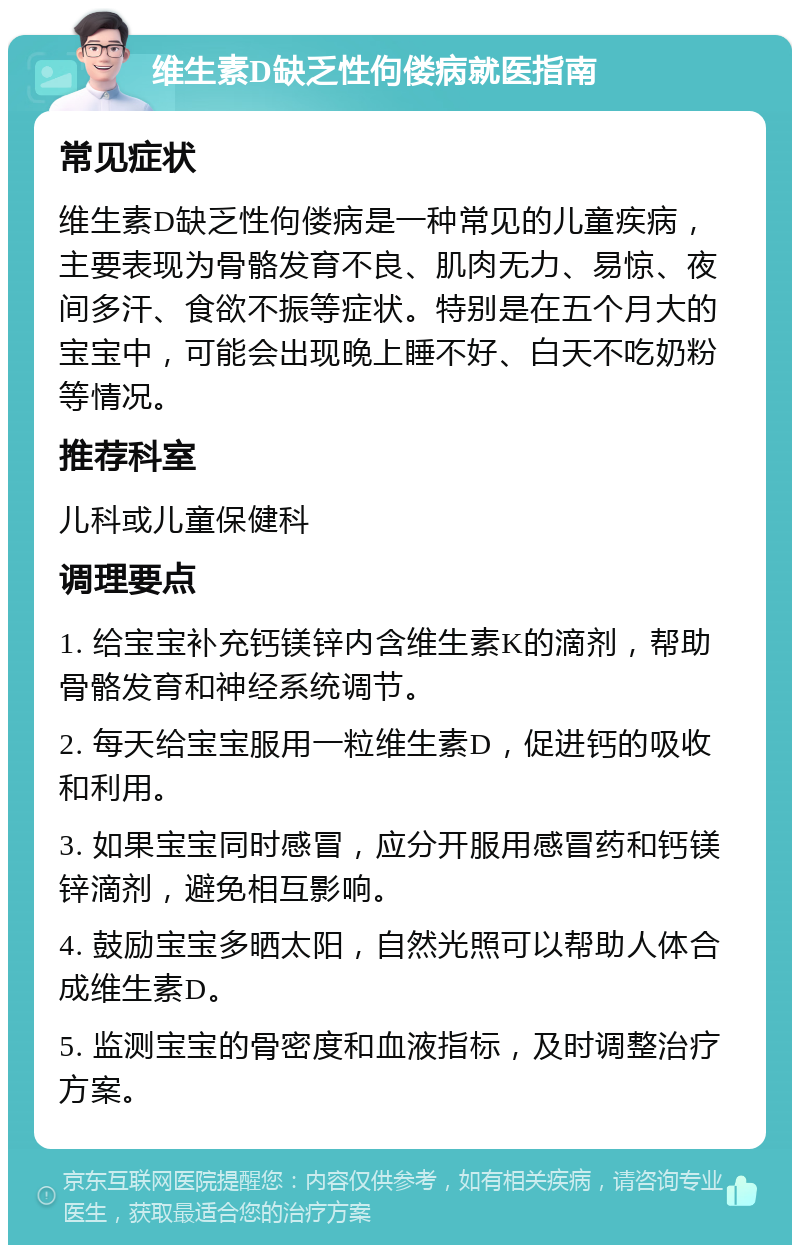 维生素D缺乏性佝偻病就医指南 常见症状 维生素D缺乏性佝偻病是一种常见的儿童疾病，主要表现为骨骼发育不良、肌肉无力、易惊、夜间多汗、食欲不振等症状。特别是在五个月大的宝宝中，可能会出现晚上睡不好、白天不吃奶粉等情况。 推荐科室 儿科或儿童保健科 调理要点 1. 给宝宝补充钙镁锌内含维生素K的滴剂，帮助骨骼发育和神经系统调节。 2. 每天给宝宝服用一粒维生素D，促进钙的吸收和利用。 3. 如果宝宝同时感冒，应分开服用感冒药和钙镁锌滴剂，避免相互影响。 4. 鼓励宝宝多晒太阳，自然光照可以帮助人体合成维生素D。 5. 监测宝宝的骨密度和血液指标，及时调整治疗方案。