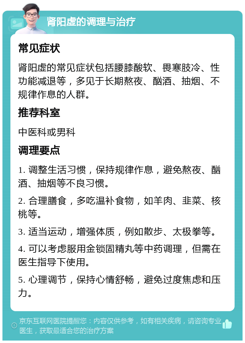 肾阳虚的调理与治疗 常见症状 肾阳虚的常见症状包括腰膝酸软、畏寒肢冷、性功能减退等，多见于长期熬夜、酗酒、抽烟、不规律作息的人群。 推荐科室 中医科或男科 调理要点 1. 调整生活习惯，保持规律作息，避免熬夜、酗酒、抽烟等不良习惯。 2. 合理膳食，多吃温补食物，如羊肉、韭菜、核桃等。 3. 适当运动，增强体质，例如散步、太极拳等。 4. 可以考虑服用金锁固精丸等中药调理，但需在医生指导下使用。 5. 心理调节，保持心情舒畅，避免过度焦虑和压力。