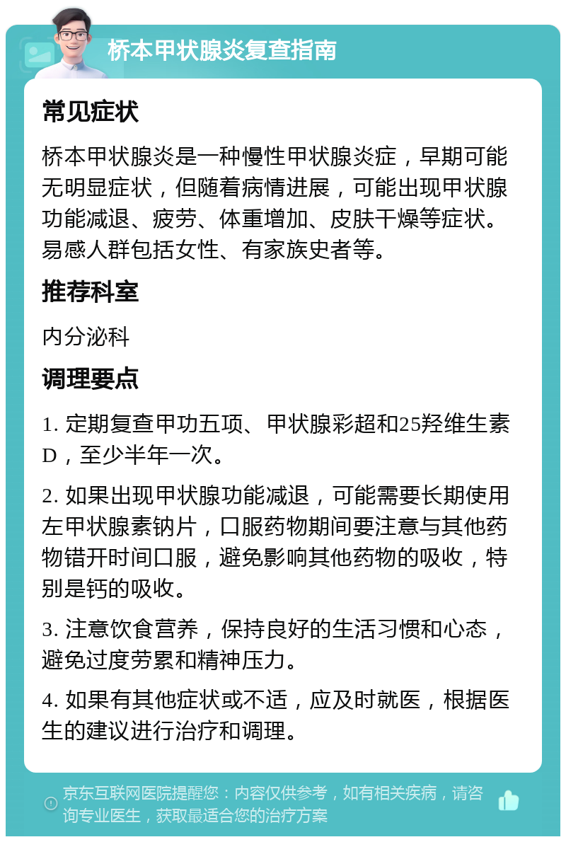 桥本甲状腺炎复查指南 常见症状 桥本甲状腺炎是一种慢性甲状腺炎症，早期可能无明显症状，但随着病情进展，可能出现甲状腺功能减退、疲劳、体重增加、皮肤干燥等症状。易感人群包括女性、有家族史者等。 推荐科室 内分泌科 调理要点 1. 定期复查甲功五项、甲状腺彩超和25羟维生素D，至少半年一次。 2. 如果出现甲状腺功能减退，可能需要长期使用左甲状腺素钠片，口服药物期间要注意与其他药物错开时间口服，避免影响其他药物的吸收，特别是钙的吸收。 3. 注意饮食营养，保持良好的生活习惯和心态，避免过度劳累和精神压力。 4. 如果有其他症状或不适，应及时就医，根据医生的建议进行治疗和调理。