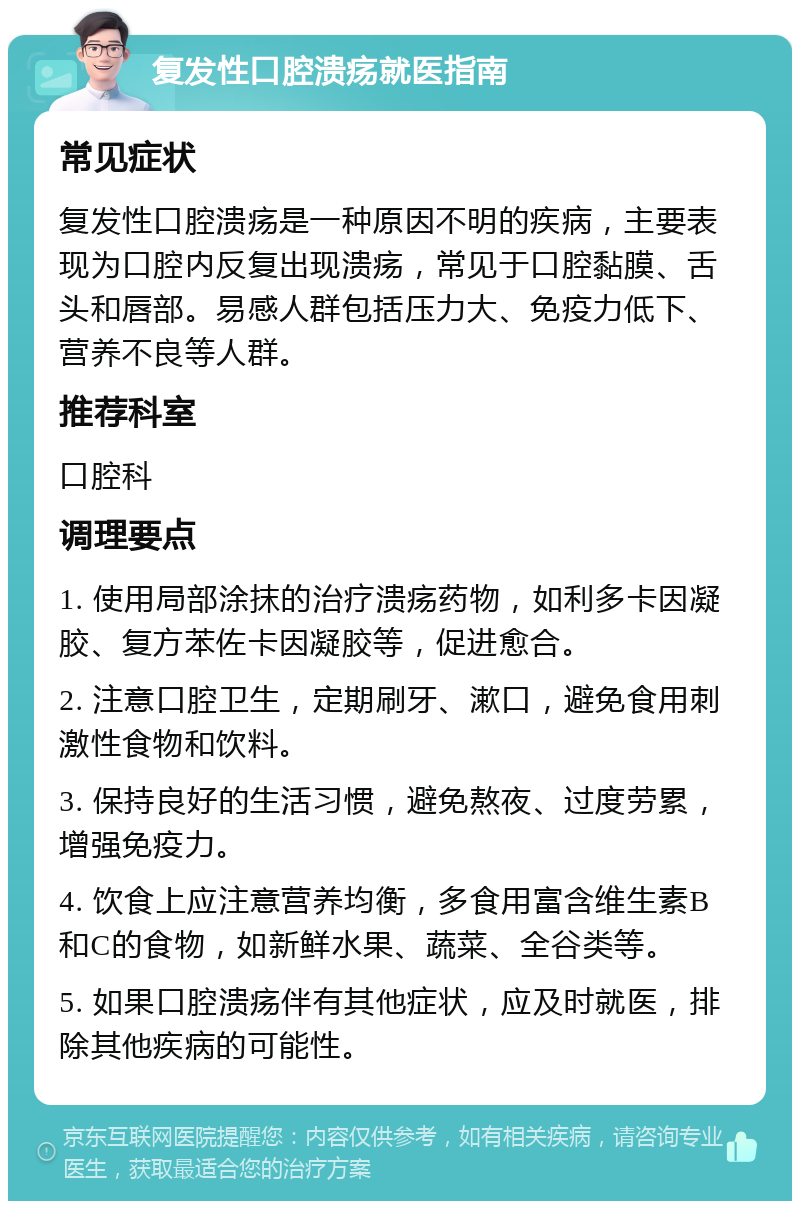 复发性口腔溃疡就医指南 常见症状 复发性口腔溃疡是一种原因不明的疾病，主要表现为口腔内反复出现溃疡，常见于口腔黏膜、舌头和唇部。易感人群包括压力大、免疫力低下、营养不良等人群。 推荐科室 口腔科 调理要点 1. 使用局部涂抹的治疗溃疡药物，如利多卡因凝胶、复方苯佐卡因凝胶等，促进愈合。 2. 注意口腔卫生，定期刷牙、漱口，避免食用刺激性食物和饮料。 3. 保持良好的生活习惯，避免熬夜、过度劳累，增强免疫力。 4. 饮食上应注意营养均衡，多食用富含维生素B和C的食物，如新鲜水果、蔬菜、全谷类等。 5. 如果口腔溃疡伴有其他症状，应及时就医，排除其他疾病的可能性。