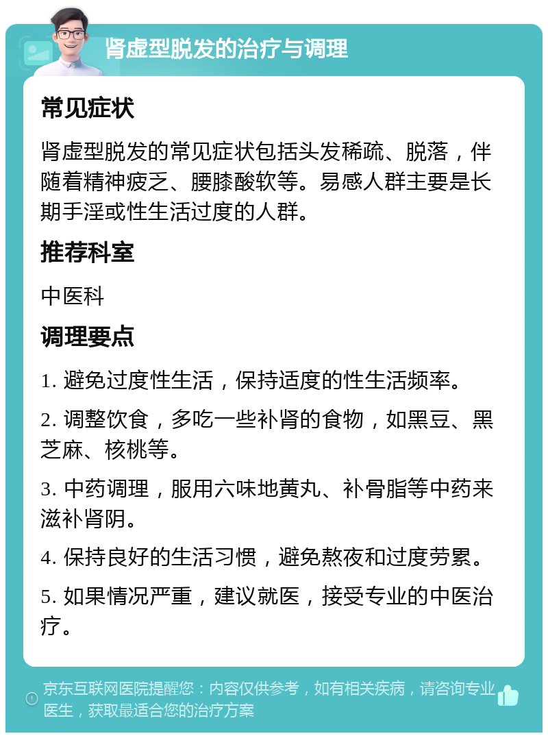 肾虚型脱发的治疗与调理 常见症状 肾虚型脱发的常见症状包括头发稀疏、脱落，伴随着精神疲乏、腰膝酸软等。易感人群主要是长期手淫或性生活过度的人群。 推荐科室 中医科 调理要点 1. 避免过度性生活，保持适度的性生活频率。 2. 调整饮食，多吃一些补肾的食物，如黑豆、黑芝麻、核桃等。 3. 中药调理，服用六味地黄丸、补骨脂等中药来滋补肾阴。 4. 保持良好的生活习惯，避免熬夜和过度劳累。 5. 如果情况严重，建议就医，接受专业的中医治疗。