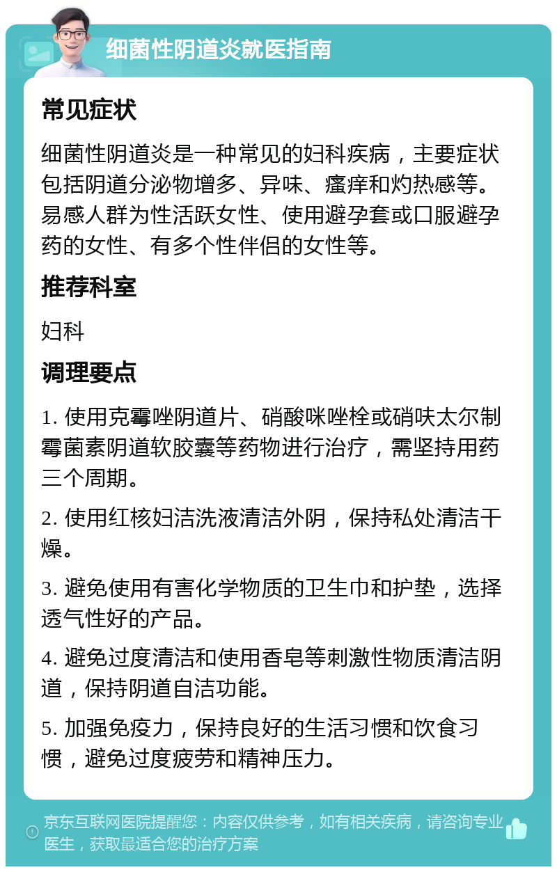 细菌性阴道炎就医指南 常见症状 细菌性阴道炎是一种常见的妇科疾病，主要症状包括阴道分泌物增多、异味、瘙痒和灼热感等。易感人群为性活跃女性、使用避孕套或口服避孕药的女性、有多个性伴侣的女性等。 推荐科室 妇科 调理要点 1. 使用克霉唑阴道片、硝酸咪唑栓或硝呋太尔制霉菌素阴道软胶囊等药物进行治疗，需坚持用药三个周期。 2. 使用红核妇洁洗液清洁外阴，保持私处清洁干燥。 3. 避免使用有害化学物质的卫生巾和护垫，选择透气性好的产品。 4. 避免过度清洁和使用香皂等刺激性物质清洁阴道，保持阴道自洁功能。 5. 加强免疫力，保持良好的生活习惯和饮食习惯，避免过度疲劳和精神压力。