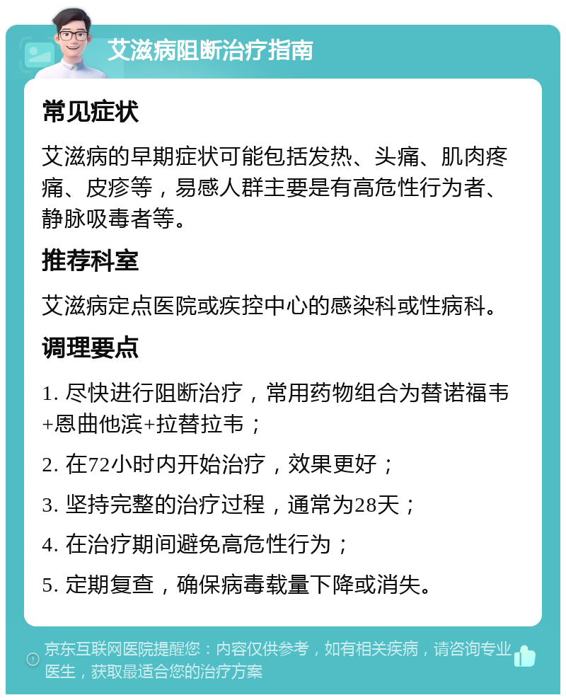 艾滋病阻断治疗指南 常见症状 艾滋病的早期症状可能包括发热、头痛、肌肉疼痛、皮疹等，易感人群主要是有高危性行为者、静脉吸毒者等。 推荐科室 艾滋病定点医院或疾控中心的感染科或性病科。 调理要点 1. 尽快进行阻断治疗，常用药物组合为替诺福韦+恩曲他滨+拉替拉韦； 2. 在72小时内开始治疗，效果更好； 3. 坚持完整的治疗过程，通常为28天； 4. 在治疗期间避免高危性行为； 5. 定期复查，确保病毒载量下降或消失。