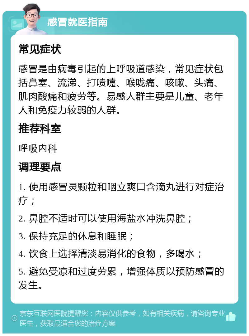 感冒就医指南 常见症状 感冒是由病毒引起的上呼吸道感染，常见症状包括鼻塞、流涕、打喷嚏、喉咙痛、咳嗽、头痛、肌肉酸痛和疲劳等。易感人群主要是儿童、老年人和免疫力较弱的人群。 推荐科室 呼吸内科 调理要点 1. 使用感冒灵颗粒和咽立爽口含滴丸进行对症治疗； 2. 鼻腔不适时可以使用海盐水冲洗鼻腔； 3. 保持充足的休息和睡眠； 4. 饮食上选择清淡易消化的食物，多喝水； 5. 避免受凉和过度劳累，增强体质以预防感冒的发生。