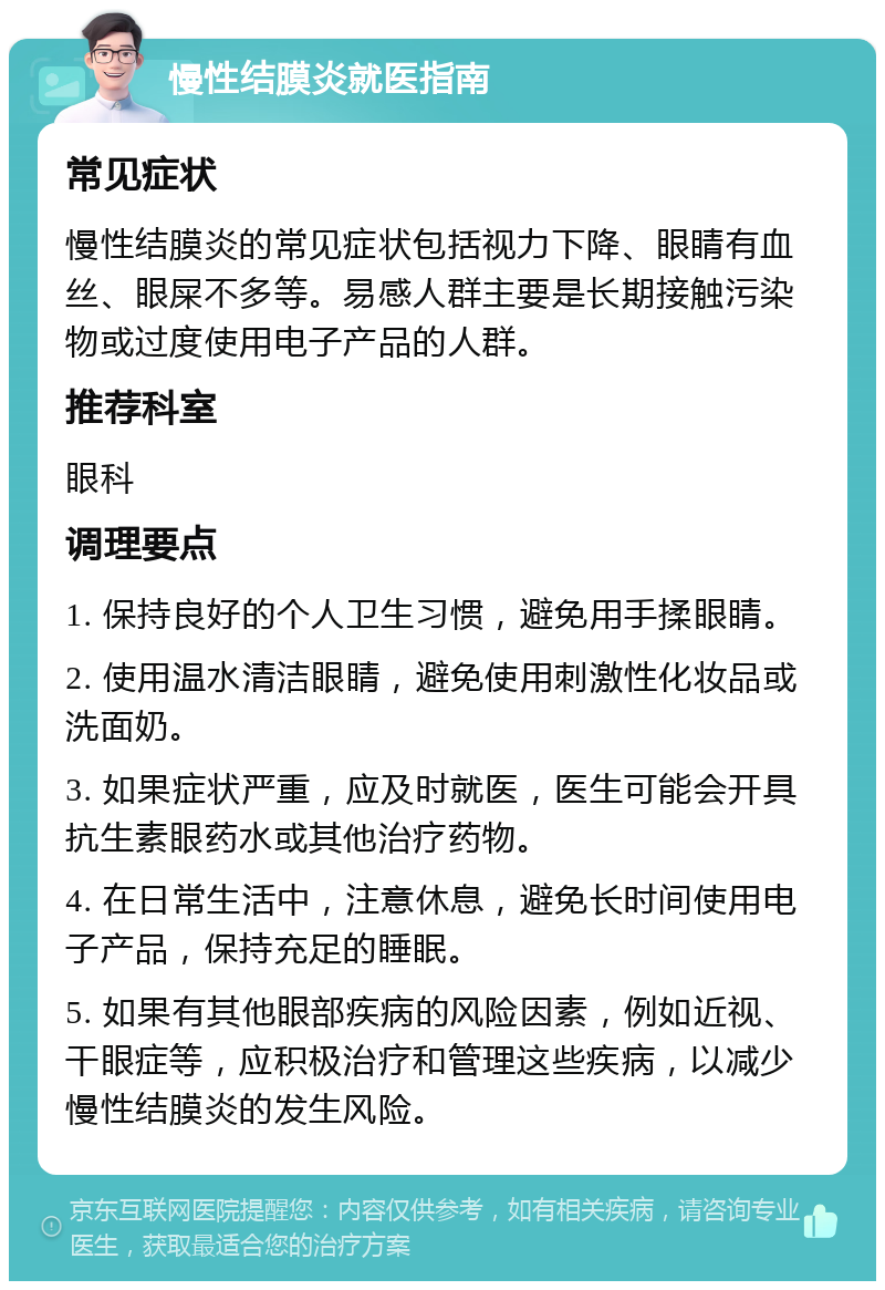 慢性结膜炎就医指南 常见症状 慢性结膜炎的常见症状包括视力下降、眼睛有血丝、眼屎不多等。易感人群主要是长期接触污染物或过度使用电子产品的人群。 推荐科室 眼科 调理要点 1. 保持良好的个人卫生习惯，避免用手揉眼睛。 2. 使用温水清洁眼睛，避免使用刺激性化妆品或洗面奶。 3. 如果症状严重，应及时就医，医生可能会开具抗生素眼药水或其他治疗药物。 4. 在日常生活中，注意休息，避免长时间使用电子产品，保持充足的睡眠。 5. 如果有其他眼部疾病的风险因素，例如近视、干眼症等，应积极治疗和管理这些疾病，以减少慢性结膜炎的发生风险。