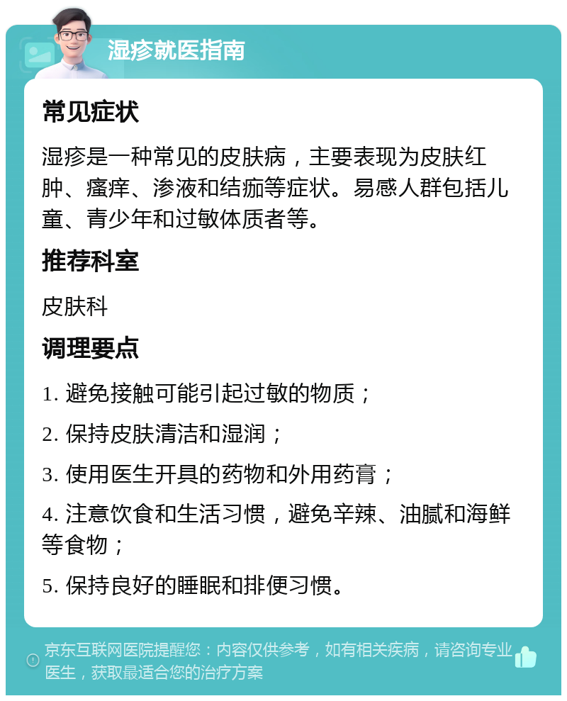 湿疹就医指南 常见症状 湿疹是一种常见的皮肤病，主要表现为皮肤红肿、瘙痒、渗液和结痂等症状。易感人群包括儿童、青少年和过敏体质者等。 推荐科室 皮肤科 调理要点 1. 避免接触可能引起过敏的物质； 2. 保持皮肤清洁和湿润； 3. 使用医生开具的药物和外用药膏； 4. 注意饮食和生活习惯，避免辛辣、油腻和海鲜等食物； 5. 保持良好的睡眠和排便习惯。