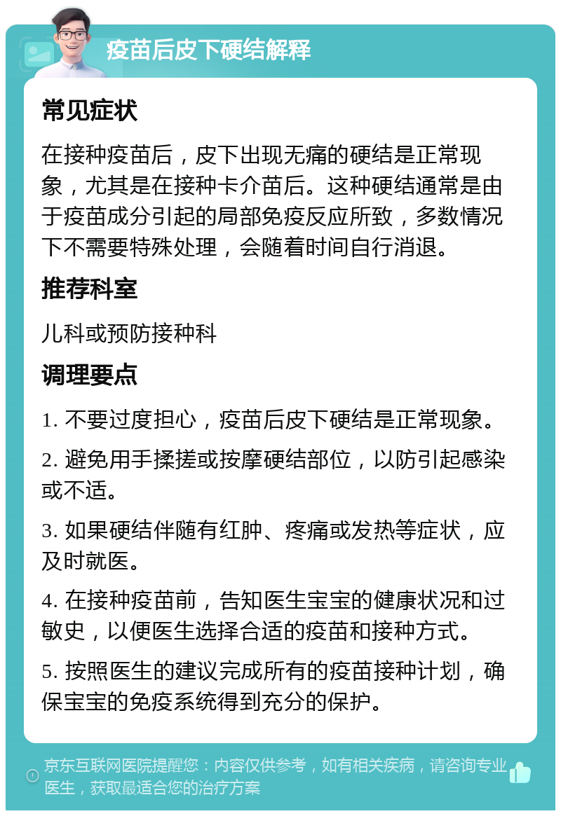 疫苗后皮下硬结解释 常见症状 在接种疫苗后，皮下出现无痛的硬结是正常现象，尤其是在接种卡介苗后。这种硬结通常是由于疫苗成分引起的局部免疫反应所致，多数情况下不需要特殊处理，会随着时间自行消退。 推荐科室 儿科或预防接种科 调理要点 1. 不要过度担心，疫苗后皮下硬结是正常现象。 2. 避免用手揉搓或按摩硬结部位，以防引起感染或不适。 3. 如果硬结伴随有红肿、疼痛或发热等症状，应及时就医。 4. 在接种疫苗前，告知医生宝宝的健康状况和过敏史，以便医生选择合适的疫苗和接种方式。 5. 按照医生的建议完成所有的疫苗接种计划，确保宝宝的免疫系统得到充分的保护。