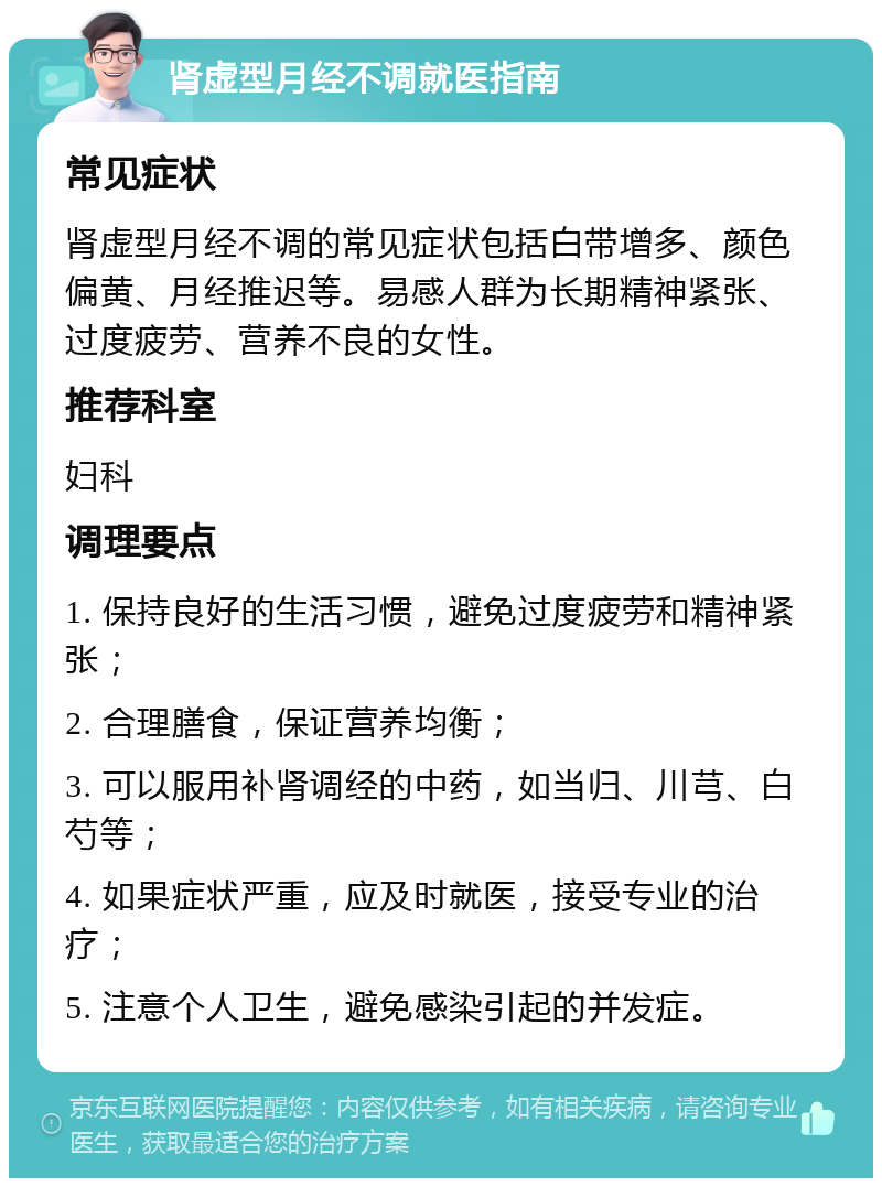 肾虚型月经不调就医指南 常见症状 肾虚型月经不调的常见症状包括白带增多、颜色偏黄、月经推迟等。易感人群为长期精神紧张、过度疲劳、营养不良的女性。 推荐科室 妇科 调理要点 1. 保持良好的生活习惯，避免过度疲劳和精神紧张； 2. 合理膳食，保证营养均衡； 3. 可以服用补肾调经的中药，如当归、川芎、白芍等； 4. 如果症状严重，应及时就医，接受专业的治疗； 5. 注意个人卫生，避免感染引起的并发症。