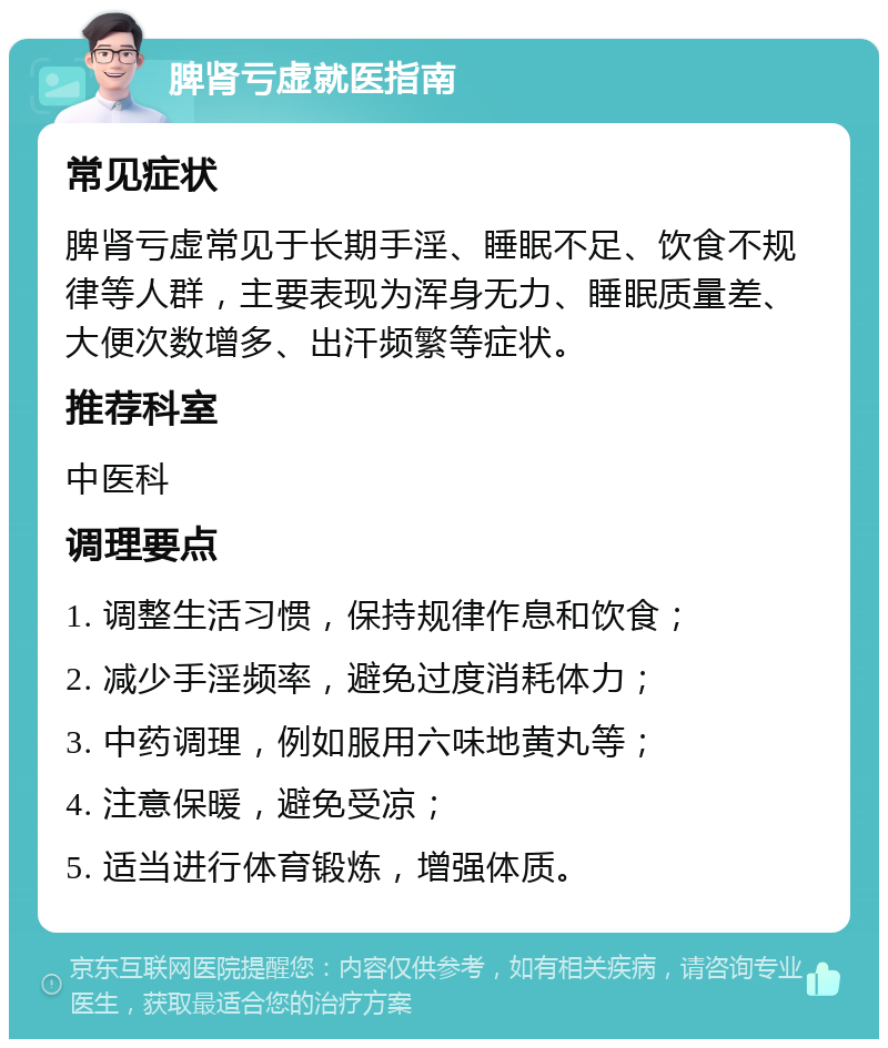 脾肾亏虚就医指南 常见症状 脾肾亏虚常见于长期手淫、睡眠不足、饮食不规律等人群，主要表现为浑身无力、睡眠质量差、大便次数增多、出汗频繁等症状。 推荐科室 中医科 调理要点 1. 调整生活习惯，保持规律作息和饮食； 2. 减少手淫频率，避免过度消耗体力； 3. 中药调理，例如服用六味地黄丸等； 4. 注意保暖，避免受凉； 5. 适当进行体育锻炼，增强体质。