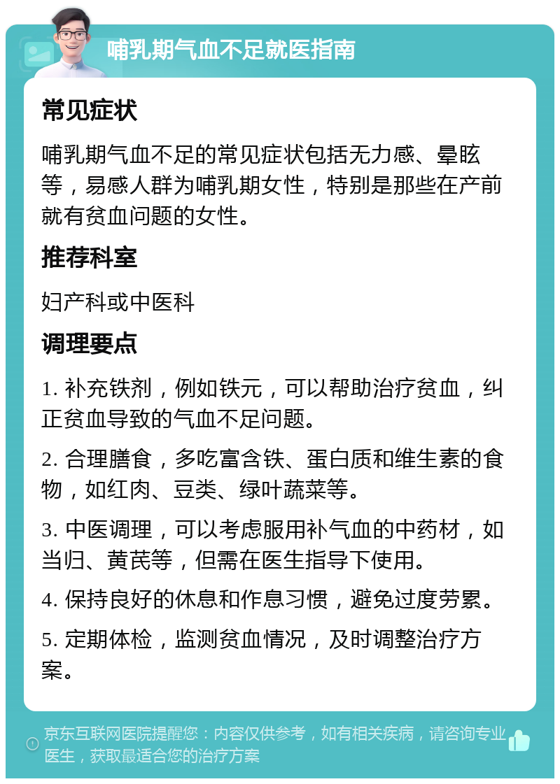 哺乳期气血不足就医指南 常见症状 哺乳期气血不足的常见症状包括无力感、晕眩等，易感人群为哺乳期女性，特别是那些在产前就有贫血问题的女性。 推荐科室 妇产科或中医科 调理要点 1. 补充铁剂，例如铁元，可以帮助治疗贫血，纠正贫血导致的气血不足问题。 2. 合理膳食，多吃富含铁、蛋白质和维生素的食物，如红肉、豆类、绿叶蔬菜等。 3. 中医调理，可以考虑服用补气血的中药材，如当归、黄芪等，但需在医生指导下使用。 4. 保持良好的休息和作息习惯，避免过度劳累。 5. 定期体检，监测贫血情况，及时调整治疗方案。