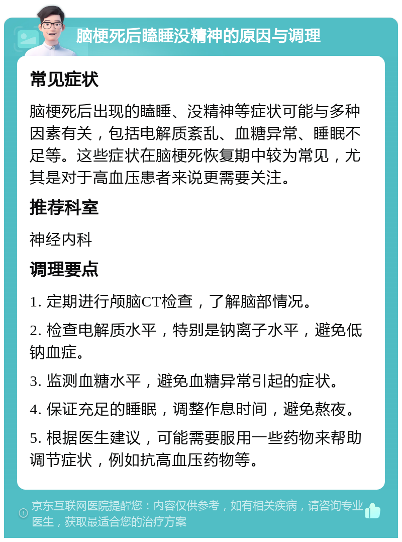 脑梗死后瞌睡没精神的原因与调理 常见症状 脑梗死后出现的瞌睡、没精神等症状可能与多种因素有关，包括电解质紊乱、血糖异常、睡眠不足等。这些症状在脑梗死恢复期中较为常见，尤其是对于高血压患者来说更需要关注。 推荐科室 神经内科 调理要点 1. 定期进行颅脑CT检查，了解脑部情况。 2. 检查电解质水平，特别是钠离子水平，避免低钠血症。 3. 监测血糖水平，避免血糖异常引起的症状。 4. 保证充足的睡眠，调整作息时间，避免熬夜。 5. 根据医生建议，可能需要服用一些药物来帮助调节症状，例如抗高血压药物等。