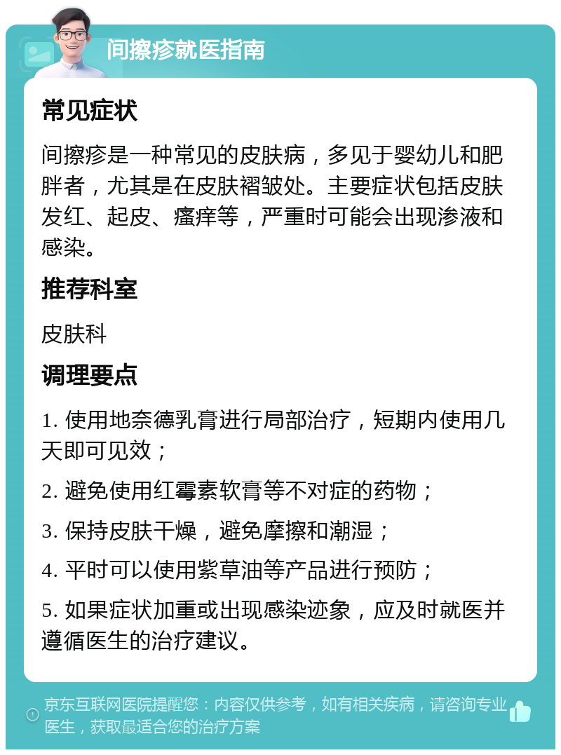 间擦疹就医指南 常见症状 间擦疹是一种常见的皮肤病，多见于婴幼儿和肥胖者，尤其是在皮肤褶皱处。主要症状包括皮肤发红、起皮、瘙痒等，严重时可能会出现渗液和感染。 推荐科室 皮肤科 调理要点 1. 使用地奈德乳膏进行局部治疗，短期内使用几天即可见效； 2. 避免使用红霉素软膏等不对症的药物； 3. 保持皮肤干燥，避免摩擦和潮湿； 4. 平时可以使用紫草油等产品进行预防； 5. 如果症状加重或出现感染迹象，应及时就医并遵循医生的治疗建议。