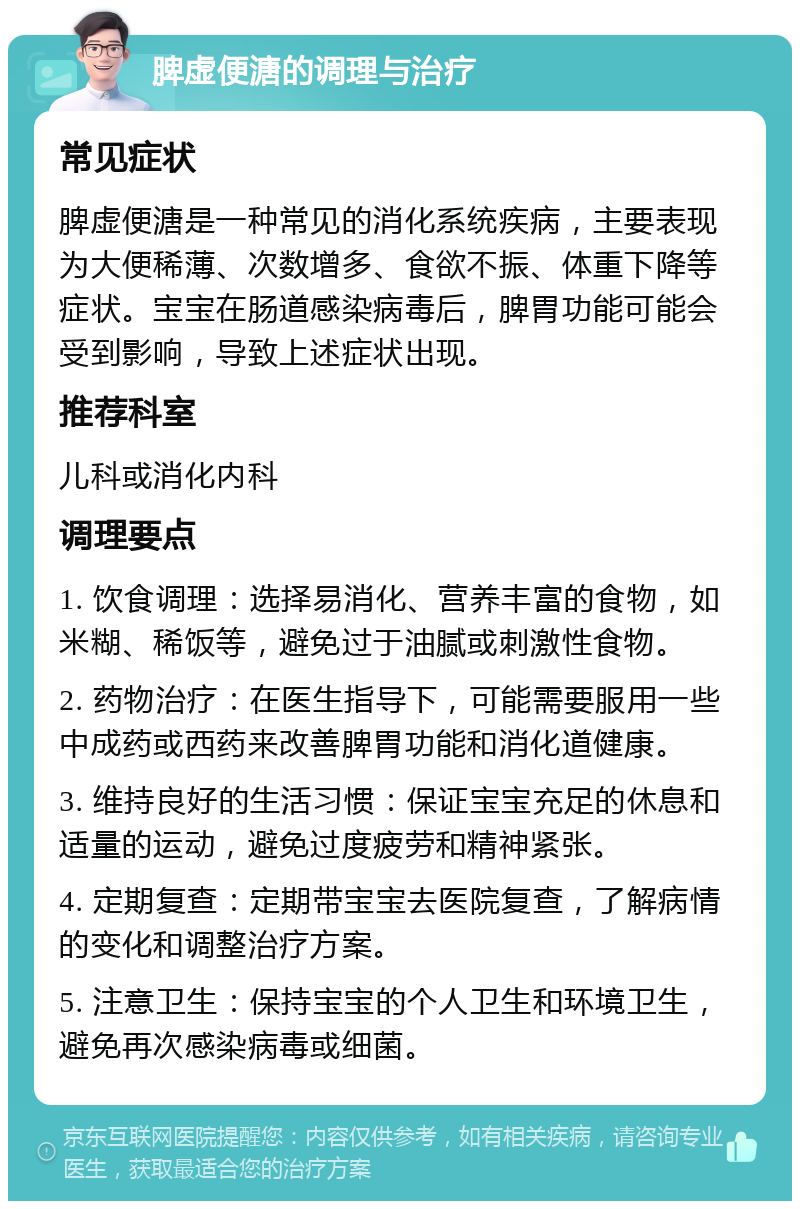 脾虚便溏的调理与治疗 常见症状 脾虚便溏是一种常见的消化系统疾病，主要表现为大便稀薄、次数增多、食欲不振、体重下降等症状。宝宝在肠道感染病毒后，脾胃功能可能会受到影响，导致上述症状出现。 推荐科室 儿科或消化内科 调理要点 1. 饮食调理：选择易消化、营养丰富的食物，如米糊、稀饭等，避免过于油腻或刺激性食物。 2. 药物治疗：在医生指导下，可能需要服用一些中成药或西药来改善脾胃功能和消化道健康。 3. 维持良好的生活习惯：保证宝宝充足的休息和适量的运动，避免过度疲劳和精神紧张。 4. 定期复查：定期带宝宝去医院复查，了解病情的变化和调整治疗方案。 5. 注意卫生：保持宝宝的个人卫生和环境卫生，避免再次感染病毒或细菌。