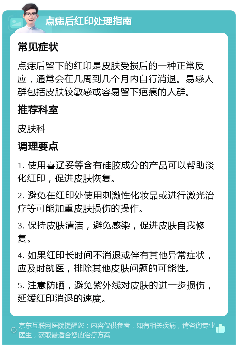 点痣后红印处理指南 常见症状 点痣后留下的红印是皮肤受损后的一种正常反应，通常会在几周到几个月内自行消退。易感人群包括皮肤较敏感或容易留下疤痕的人群。 推荐科室 皮肤科 调理要点 1. 使用喜辽妥等含有硅胶成分的产品可以帮助淡化红印，促进皮肤恢复。 2. 避免在红印处使用刺激性化妆品或进行激光治疗等可能加重皮肤损伤的操作。 3. 保持皮肤清洁，避免感染，促进皮肤自我修复。 4. 如果红印长时间不消退或伴有其他异常症状，应及时就医，排除其他皮肤问题的可能性。 5. 注意防晒，避免紫外线对皮肤的进一步损伤，延缓红印消退的速度。