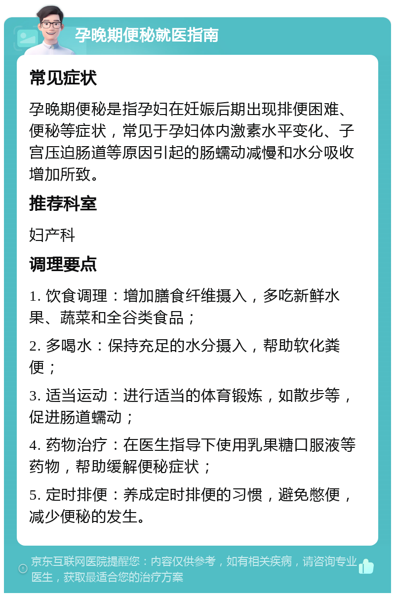 孕晚期便秘就医指南 常见症状 孕晚期便秘是指孕妇在妊娠后期出现排便困难、便秘等症状，常见于孕妇体内激素水平变化、子宫压迫肠道等原因引起的肠蠕动减慢和水分吸收增加所致。 推荐科室 妇产科 调理要点 1. 饮食调理：增加膳食纤维摄入，多吃新鲜水果、蔬菜和全谷类食品； 2. 多喝水：保持充足的水分摄入，帮助软化粪便； 3. 适当运动：进行适当的体育锻炼，如散步等，促进肠道蠕动； 4. 药物治疗：在医生指导下使用乳果糖口服液等药物，帮助缓解便秘症状； 5. 定时排便：养成定时排便的习惯，避免憋便，减少便秘的发生。