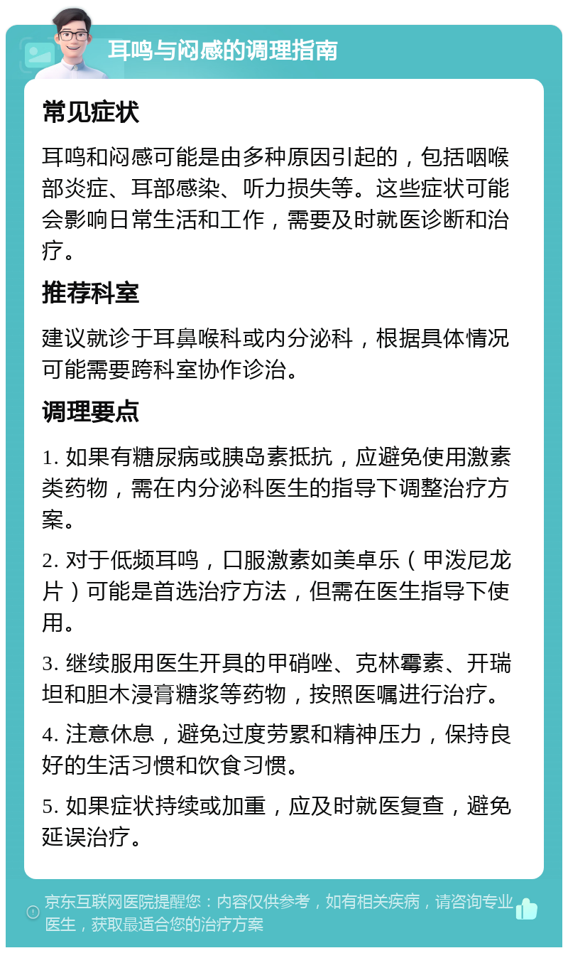 耳鸣与闷感的调理指南 常见症状 耳鸣和闷感可能是由多种原因引起的，包括咽喉部炎症、耳部感染、听力损失等。这些症状可能会影响日常生活和工作，需要及时就医诊断和治疗。 推荐科室 建议就诊于耳鼻喉科或内分泌科，根据具体情况可能需要跨科室协作诊治。 调理要点 1. 如果有糖尿病或胰岛素抵抗，应避免使用激素类药物，需在内分泌科医生的指导下调整治疗方案。 2. 对于低频耳鸣，口服激素如美卓乐（甲泼尼龙片）可能是首选治疗方法，但需在医生指导下使用。 3. 继续服用医生开具的甲硝唑、克林霉素、开瑞坦和胆木浸膏糖浆等药物，按照医嘱进行治疗。 4. 注意休息，避免过度劳累和精神压力，保持良好的生活习惯和饮食习惯。 5. 如果症状持续或加重，应及时就医复查，避免延误治疗。