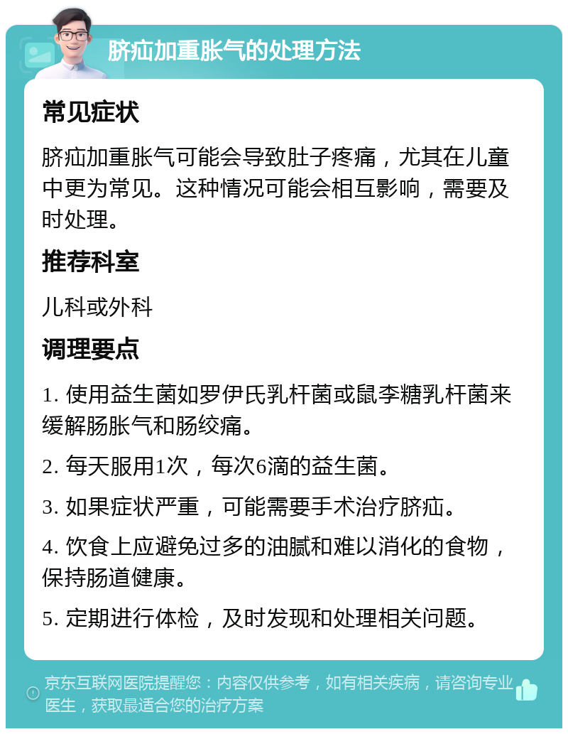 脐疝加重胀气的处理方法 常见症状 脐疝加重胀气可能会导致肚子疼痛，尤其在儿童中更为常见。这种情况可能会相互影响，需要及时处理。 推荐科室 儿科或外科 调理要点 1. 使用益生菌如罗伊氏乳杆菌或鼠李糖乳杆菌来缓解肠胀气和肠绞痛。 2. 每天服用1次，每次6滴的益生菌。 3. 如果症状严重，可能需要手术治疗脐疝。 4. 饮食上应避免过多的油腻和难以消化的食物，保持肠道健康。 5. 定期进行体检，及时发现和处理相关问题。