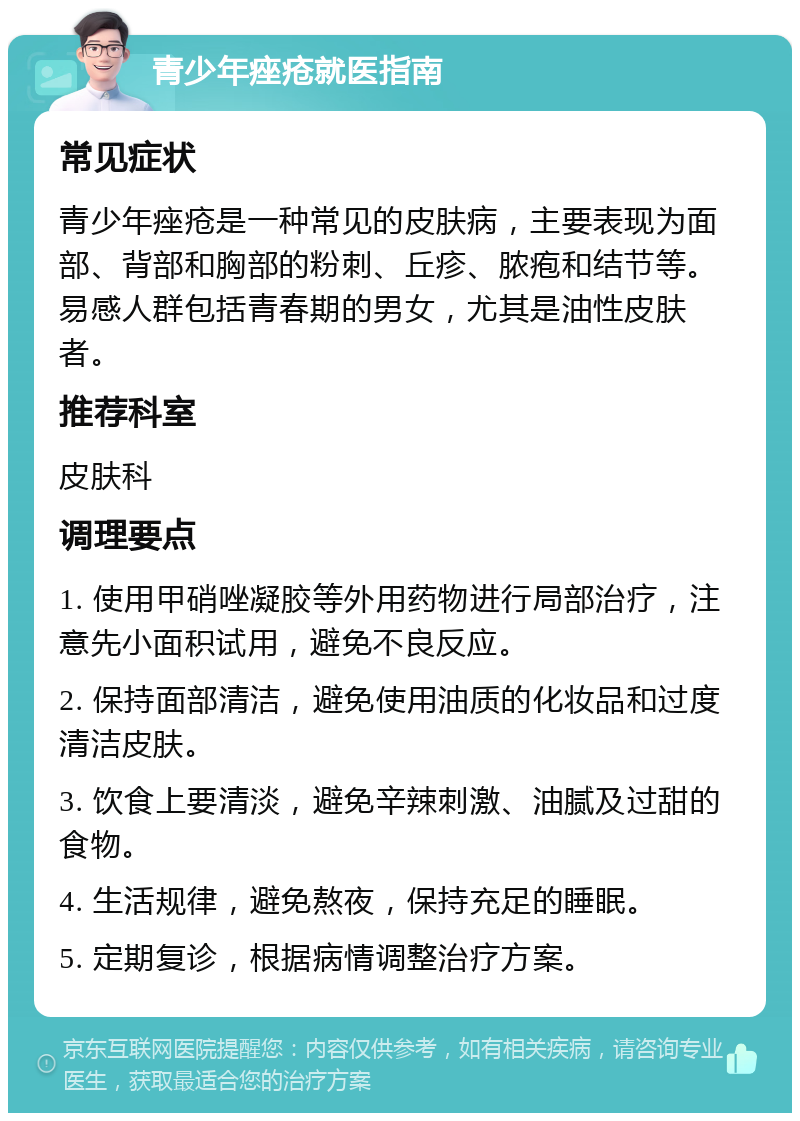 青少年痤疮就医指南 常见症状 青少年痤疮是一种常见的皮肤病，主要表现为面部、背部和胸部的粉刺、丘疹、脓疱和结节等。易感人群包括青春期的男女，尤其是油性皮肤者。 推荐科室 皮肤科 调理要点 1. 使用甲硝唑凝胶等外用药物进行局部治疗，注意先小面积试用，避免不良反应。 2. 保持面部清洁，避免使用油质的化妆品和过度清洁皮肤。 3. 饮食上要清淡，避免辛辣刺激、油腻及过甜的食物。 4. 生活规律，避免熬夜，保持充足的睡眠。 5. 定期复诊，根据病情调整治疗方案。