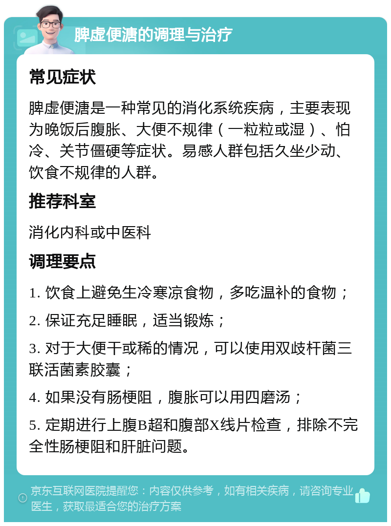 脾虚便溏的调理与治疗 常见症状 脾虚便溏是一种常见的消化系统疾病，主要表现为晚饭后腹胀、大便不规律（一粒粒或湿）、怕冷、关节僵硬等症状。易感人群包括久坐少动、饮食不规律的人群。 推荐科室 消化内科或中医科 调理要点 1. 饮食上避免生冷寒凉食物，多吃温补的食物； 2. 保证充足睡眠，适当锻炼； 3. 对于大便干或稀的情况，可以使用双歧杆菌三联活菌素胶囊； 4. 如果没有肠梗阻，腹胀可以用四磨汤； 5. 定期进行上腹B超和腹部X线片检查，排除不完全性肠梗阻和肝脏问题。