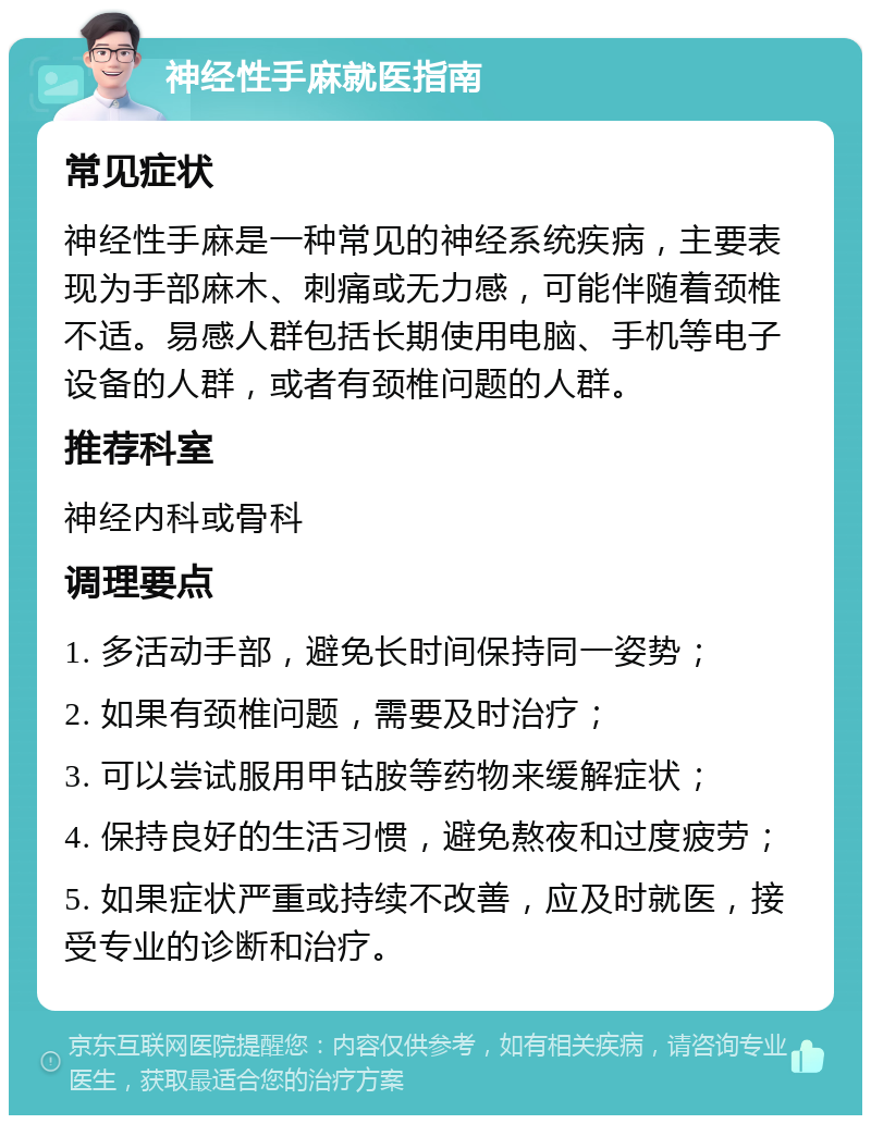 神经性手麻就医指南 常见症状 神经性手麻是一种常见的神经系统疾病，主要表现为手部麻木、刺痛或无力感，可能伴随着颈椎不适。易感人群包括长期使用电脑、手机等电子设备的人群，或者有颈椎问题的人群。 推荐科室 神经内科或骨科 调理要点 1. 多活动手部，避免长时间保持同一姿势； 2. 如果有颈椎问题，需要及时治疗； 3. 可以尝试服用甲钴胺等药物来缓解症状； 4. 保持良好的生活习惯，避免熬夜和过度疲劳； 5. 如果症状严重或持续不改善，应及时就医，接受专业的诊断和治疗。