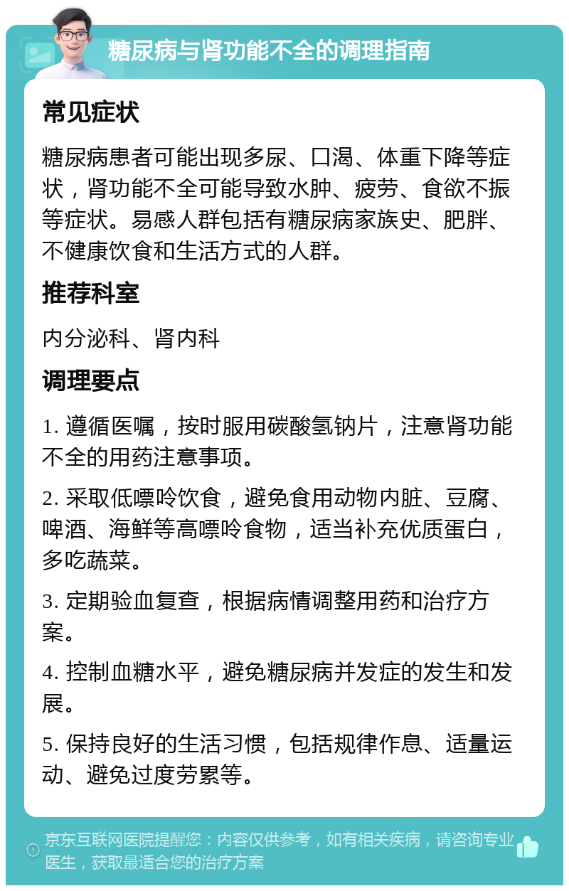 糖尿病与肾功能不全的调理指南 常见症状 糖尿病患者可能出现多尿、口渴、体重下降等症状，肾功能不全可能导致水肿、疲劳、食欲不振等症状。易感人群包括有糖尿病家族史、肥胖、不健康饮食和生活方式的人群。 推荐科室 内分泌科、肾内科 调理要点 1. 遵循医嘱，按时服用碳酸氢钠片，注意肾功能不全的用药注意事项。 2. 采取低嘌呤饮食，避免食用动物内脏、豆腐、啤酒、海鲜等高嘌呤食物，适当补充优质蛋白，多吃蔬菜。 3. 定期验血复查，根据病情调整用药和治疗方案。 4. 控制血糖水平，避免糖尿病并发症的发生和发展。 5. 保持良好的生活习惯，包括规律作息、适量运动、避免过度劳累等。