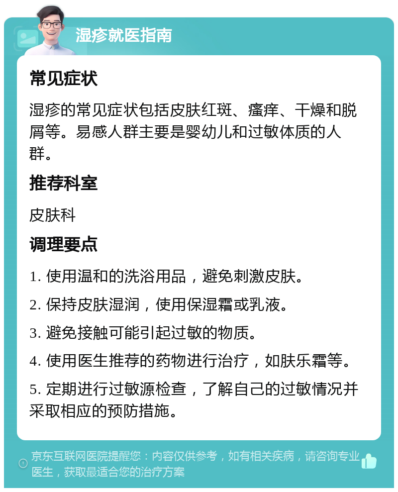 湿疹就医指南 常见症状 湿疹的常见症状包括皮肤红斑、瘙痒、干燥和脱屑等。易感人群主要是婴幼儿和过敏体质的人群。 推荐科室 皮肤科 调理要点 1. 使用温和的洗浴用品，避免刺激皮肤。 2. 保持皮肤湿润，使用保湿霜或乳液。 3. 避免接触可能引起过敏的物质。 4. 使用医生推荐的药物进行治疗，如肤乐霜等。 5. 定期进行过敏源检查，了解自己的过敏情况并采取相应的预防措施。