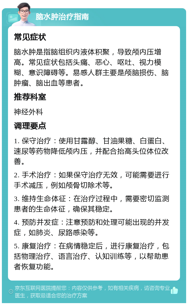 脑水肿治疗指南 常见症状 脑水肿是指脑组织内液体积聚，导致颅内压增高。常见症状包括头痛、恶心、呕吐、视力模糊、意识障碍等。易感人群主要是颅脑损伤、脑肿瘤、脑出血等患者。 推荐科室 神经外科 调理要点 1. 保守治疗：使用甘露醇、甘油果糖、白蛋白、速尿等药物降低颅内压，并配合抬高头位体位改善。 2. 手术治疗：如果保守治疗无效，可能需要进行手术减压，例如颅骨切除术等。 3. 维持生命体征：在治疗过程中，需要密切监测患者的生命体征，确保其稳定。 4. 预防并发症：注意预防和处理可能出现的并发症，如肺炎、尿路感染等。 5. 康复治疗：在病情稳定后，进行康复治疗，包括物理治疗、语言治疗、认知训练等，以帮助患者恢复功能。