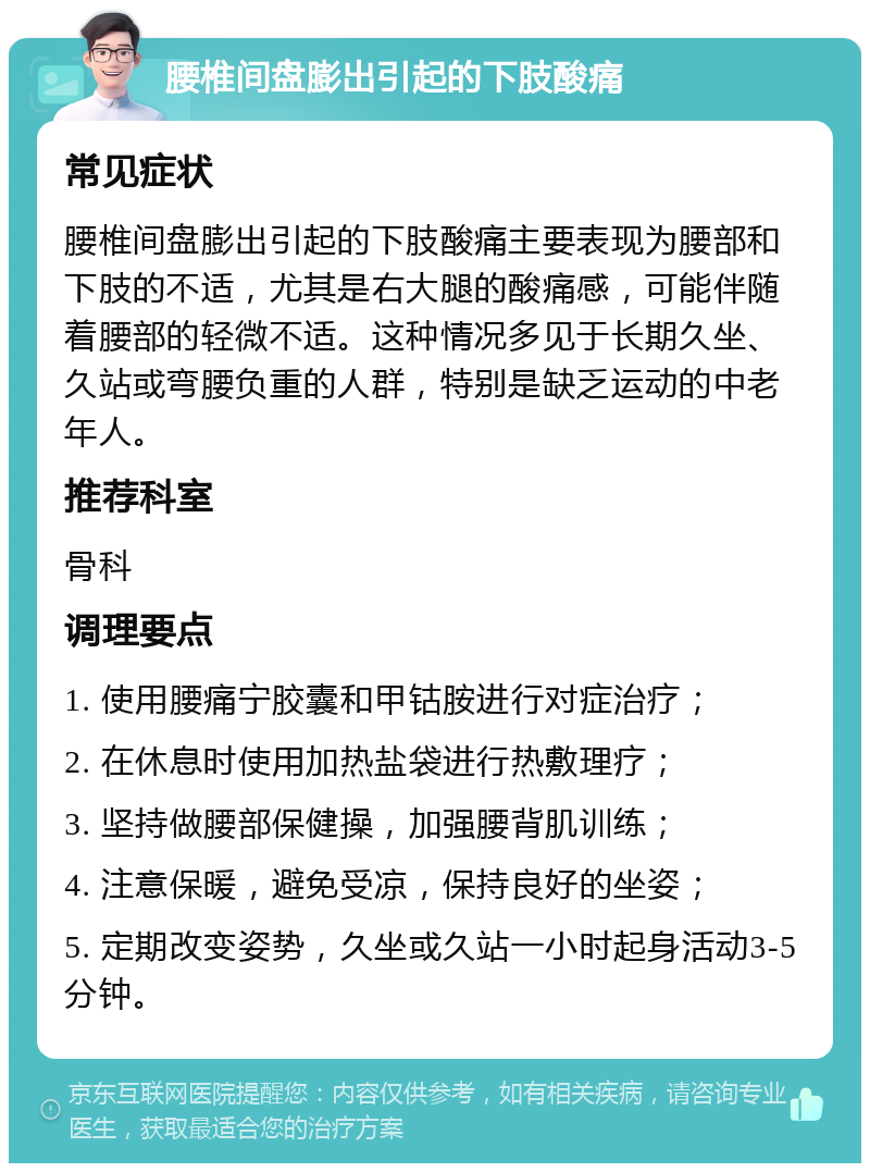 腰椎间盘膨出引起的下肢酸痛 常见症状 腰椎间盘膨出引起的下肢酸痛主要表现为腰部和下肢的不适，尤其是右大腿的酸痛感，可能伴随着腰部的轻微不适。这种情况多见于长期久坐、久站或弯腰负重的人群，特别是缺乏运动的中老年人。 推荐科室 骨科 调理要点 1. 使用腰痛宁胶囊和甲钴胺进行对症治疗； 2. 在休息时使用加热盐袋进行热敷理疗； 3. 坚持做腰部保健操，加强腰背肌训练； 4. 注意保暖，避免受凉，保持良好的坐姿； 5. 定期改变姿势，久坐或久站一小时起身活动3-5分钟。